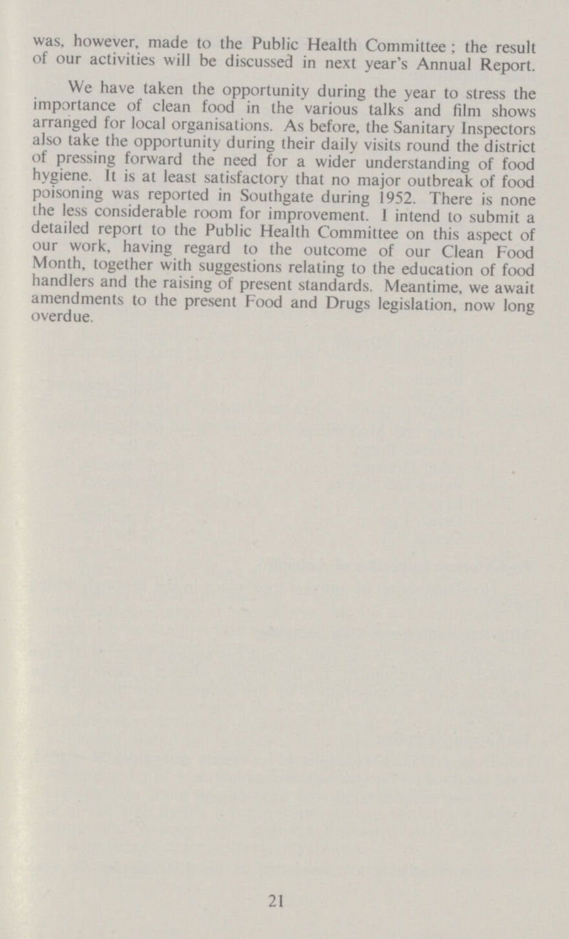 was, however, made to the Public Health Committee; the result of our activities will be discussed in next year's Annual Report. We have taken the opportunity during the year to stress the importance of clean food in the various talks and film shows arranged for local organisations. As before, the Sanitary Inspectors also take the opportunity during their daily visits round the district of pressing forward the need for a wider understanding of food hygiene. It is at least satisfactory that no major outbreak of food poisoning was reported in Southgate during 1952. There is none the less considerable room for improvement. I intend to submit a detailed report to the Public Health Committee on this aspect of our work, having regard to the outcome of our Clean Food Month, together with suggestions relating to the education of food handlers and the raising of present standards. Meantime, we await amendments to the present Food and Drugs legislation, now long overdue. 21