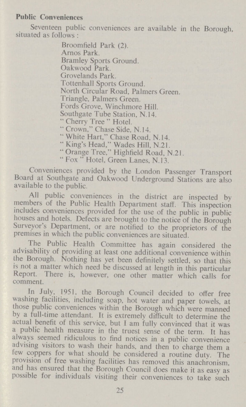 Public Conveniences Seventeen public conveniences are available in the Borough, situated as follows: Broomfield Park (2). Arnos Park. Bramley Sports Ground. Oakwood Park. Grovelands Park. Tottenhall Sports Ground. North Circular Road, Palmers Green. Triangle, Palmers Green. Fords Grove, Winchmore Hill. Southgate Tube Station, N.14. Cherry Tree Hotel. Crown, Chase Side, N. 14. White Hart, Chase Road, N.14. King's Head, Wades Hill, N.21. Orange Tree, Highfield Road, N.21. Fox  Hotel, Green Lanes. N.13. Conveniences provided by the London Passenger Transport Board at Southgate and Oakwood Underground Stations are also available to the public. All public conveniences in the district are inspected by members of the Public Health Department staff. This inspection includes conveniences provided for the use of the public in public houses and hotels. Defects are brought to the notice of the Borough Surveyor's Department, or are notified to the proprietors of the premises in which the public conveniences are situated. The Public Health Committee has again considered the advisability of providing at least one additional convenience within the Borough. Nothing has yet been definitely settled, so that this is not a matter which need be discussed at length in this particular Report. There is, however, one other matter which calls for comment. In July, 1951, the Borough Council decided to offer free washing facilities, including soap, hot water and paper towels, at those public conveniences within the Borough which were manned by a full-time attendant. It is extremely difficult to determine the actual benefit of this service, but I am fully convinced that it was a public health measure in the truest sense of the term. It has always seemed ridiculous to find notices in a public convenience advising visitors to wash their hands, and then to charge them a few coppers for what should be considered a routine duty. The provision of free washing facilities has removed this anachronism, and has ensured that the Borough Council does make it as easy as possible for individuals visiting their conveniences to take such 25