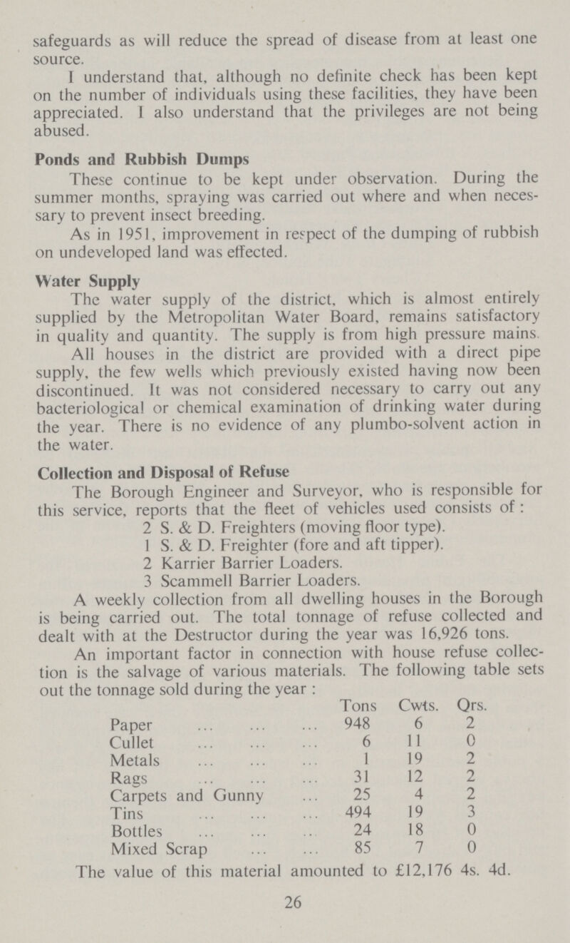 safeguards as will reduce the spread of disease from at least one source. I understand that, although no definite check has been kept on the number of individuals using these facilities, they have been appreciated. I also understand that the privileges are not being abused. Ponds and Rubbish Dumps These continue to be kept under observation. During the summer months, spraying was carried out where and when neces sary to prevent insect breeding. As in 1951, improvement in respect of the dumping of rubbish on undeveloped land was effected. Water Supply The water supply of the district, which is almost entirely supplied by the Metropolitan Water Board, remains satisfactory in quality and quantity. The supply is from high pressure mains All houses in the district are provided with a direct pipe supply, the few wells which previously existed having now been discontinued. It was not considered necessary to carry out any bacteriological or chemical examination of drinking water during the year. There is no evidence of any plumbo-solvent action in the water. Collection and Disposal of Refuse The Borough Engineer and Surveyor, who is responsible for this service, reports that the fleet of vehicles used consists of: 2 S. & D. Freighters (moving floor type). 1 S. & D. Freighter (fore and aft tipper). 2 Karrier Barrier Loaders. 3 Scammell Barrier Loaders. A weekly collection from all dwelling houses in the Borough is being carried out. The total tonnage of refuse collected and dealt with at the Destructor during the year was 16,926 tons. An important factor in connection with house refuse collec tion is the salvage of various materials. The following table sets out the tonnage sold during the year: Tons Cwts. Qrs. Paper 948 6 2 Cullet 6 11 0 Metals 1 19 2 Rags 31 12 2 Carpets and Gunny 25 4 2 Tins 494 19 3 Bottles 24 18 0 Mixed Scrap 85 7 0 The value of this material amounted to £12,176 4s. 4d. 26