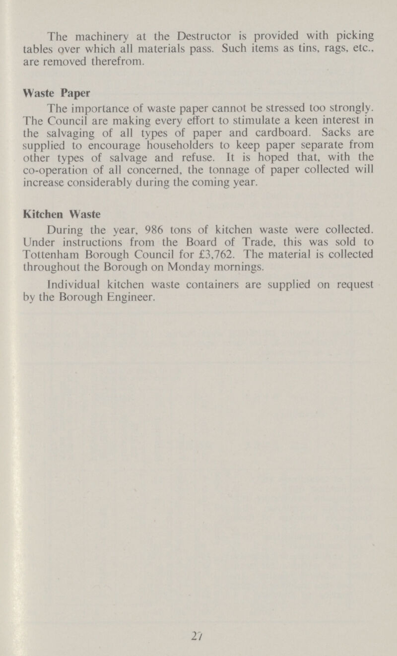 The machinery at the Destructor is provided with picking tables over which all materials pass. Such items as tins, rags, etc., are removed therefrom. Waste Paper The importance of waste paper cannot be stressed too strongly. The Council are making every effort to stimulate a keen interest in the salvaging of all types of paper and cardboard. Sacks are supplied to encourage householders to keep paper separate from other types of salvage and refuse. It is hoped that, with the co-operation of all concerned, the tonnage of paper collected will increase considerably during the coming year. Kitchen Waste During the year, 986 tons of kitchen waste were collected. Under instructions from the Board of Trade, this was sold to Tottenham Borough Council for £3,762. The material is collected throughout the Borough on Monday mornings. Individual kitchen waste containers are supplied on request by the Borough Engineer. 27