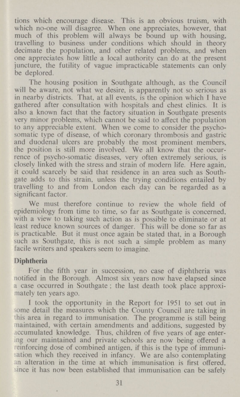 tions which encourage disease. This is an obvious truism, with which no-one will disagree. When one appreciates, however, that much of this problem will always be bound up with housing, travelling to business under conditions which should in theory decimate the population, and other related problems, and when one appreciates how little a local authority can do at the present juncture, the futility of vague impracticable statements can only be deplored. The housing position in Southgate although, as the Council will be aware, not what we desire, is apparently not so serious as in nearby districts. That, at all events, is the opinion which I have gathered after consultation with hospitals and chest clinics. It is also a known fact that the factory situation in Southgate presents very minor problems, which cannot be said to affect the population to any appreciable extent. When we come to consider the psycho somatic type of disease, of which coronary thrombosis and gastric and duodenal ulcers are probably the most prominent members, the position is still more involved. We all know that the occur rence of psycho-somatic diseases, very often extremely serious, is closely linked with the stress and strain of modern life. Here again, it could scarcely be said that residence in an area such as South gate adds to this strain, unless the trying conditions entailed by travelling to and from London each day can be regarded as a significant factor. We must therefore continue to review the whole field of epidemiology from time to time, so far as Southgate is concerned, with a view to taking such action as is possible to eliminate or at least reduce known sources of danger. This will be done so far as is practicable. But it must once again be stated that, in a Borough such as Southgate, this is not such a simple problem as many facile writers and speakers seem to imagine. Diphtheria For the fifth year in succession, no case of diphtheria was notified in the Borough. Almost six years now have elapsed since a case occurred in Southgate; the last death took place approxi mately ten years ago. I took the opportunity in the Report for 1951 to set out in some detail the measures which the County Council are taking in this area in regard to immunisation. The programme is still being maintained, with certain amendments and additions, suggested by accumulated knowledge. Thus, children of five years of age enter ing our maintained and private schools are now being offered a reinforcing dose of combined antigen, if this is the type of immuni sation which they received in infancy. We are also contemplating an alteration in the time at which immunisation is first offered, since it has now been established that immunisation can be safely 31