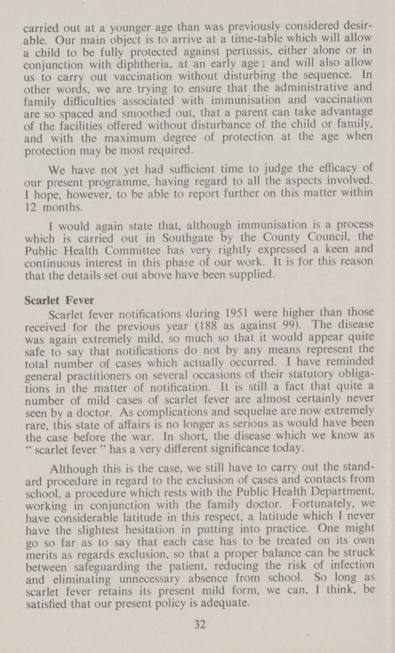 carried out at a younger age than was previously considered desir able. Our main object is to arrive at a time-table which will allow a child to be fully protected against pertussis, either alone or in conjunction with diphtheria, at an early age; and will also allow us to carry out vaccination without disturbing the sequence. In other words, we are trying to ensure that the administrative and family difficulties associated with immunisation and vaccination are so spaced and smoothed out, that a parent can take advantage of the facilities offered without disturbance of the child or family, and with the maximum degree of protection at the age when protection may be most required. We have not yet had sufficient time to judge the efficacy of our present programme, having regard to all the aspects involved. I hope, however, to be able to report further on this matter within 12 months. I would again state that, although immunisation is a process which is carried out in Southgate by the County Council, the Public Health Committee has very rightly expressed a keen and continuous interest in this phase of our work. It is for this reason that the details set out above have been supplied. Scarlet Fever Scarlet fever notifications during 1951 were higher than those received for the previous year (188 as against 99). The disease was again extremely mild, so much so that it would appear quite safe to say that notifications do not by any means represent the total number of cases which actually occurred. I have reminded general practitioners on several occasions of their statutory obliga tions in the matter of notification. It is still a fact that quite a number of mild cases of scarlet fever are almost certainly never seen by a doctor. As complications and sequelae are now extremely rare, this state of affairs is no longer as serious as would have been the case before the war. In short, the disease which we know as scarlet fever has a very different significance today. Although this is the case, we still have to carry out the stand ard procedure in regard to the exclusion of cases and contacts from school, a procedure which rests with the Public Health Department, working in conjunction with the family doctor. Fortunately, we have considerable latitude in this respect, a latitude which I never have the slightest hesitation in putting into practice. One might go so far as to say that each case has to be treated on its own merits as regards exclusion, so that a proper balance can be struck between safeguarding the patient, reducing the risk of infection and eliminating unnecessary absence from school. So long as scarlet fever retains its present mild form, we can, 1 think, be satisfied that our present policy is adequate. 32