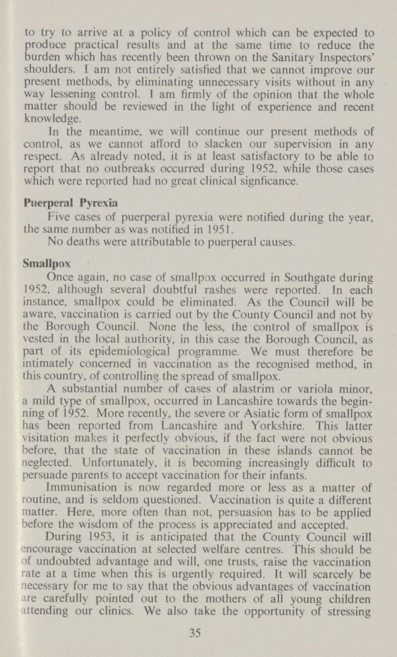 to try to arrive at a policy of control which can be expected to produce practical results and at the same time to reduce the burden which has recently been thrown on the Sanitary Inspectors' shoulders. I am not entirely satisfied that we cannot improve our present methods, by eliminating unnecessary visits without in any way lessening control. I am firmly of the opinion that the whole matter should be reviewed in the light of experience and recent knowledge. In the meantime, we will continue our present methods of control, as we cannot afford to slacken our supervision in any respect. As already noted, it is at least satisfactory to be able to report that no outbreaks occurred during 1952, while those cases which were reported had no great clinical signficance. Puerperal Pyrexia Five cases of puerperal pyrexia were notified during the year, the same number as was notified in 1951. No deaths were attributable to puerperal causes. Smallpox Once again, no case of smallpox occurred in Southgate during 1952, although several doubtful rashes were reported. In each instance, smallpox could be eliminated. As the Council will be aware, vaccination is carried out by the County Council and not by the Borough Council. None the less, the control of smallpox is vested in the local authority, in this case the Borough Council, as part of its epidemiological programme. We must therefore be intimately concerned in vaccination as the recognised method, in this country, of controlling the spread of smallpox. A substantial number of cases of alastrim or variola minor, a mild type of smallpox, occurred in Lancashire towards the begin ning of 1952. More recently, the severe or Asiatic form of smallpox has been reported from Lancashire and Yorkshire. This latter visitation makes it perfectly obvious, if the fact were not obvious before, that the state of vaccination in these islands cannot be neglected. Unfortunately, it is becoming increasingly difficult to persuade parents to accept vaccination for their infants. Immunisation is now regarded more or less as a matter of routine, and is seldom questioned. Vaccination is quite a different matter. Here, more often than not, persuasion has to be applied before the wisdom of the process is appreciated and accepted. During 1953, it is anticipated that the County Council will encourage vaccination at selected welfare centres. This should be of undoubted advantage and will, one trusts, raise the vaccination rate at a time when this is urgently required. It will scarcely be necessary for me to say that the obvious advantages of vaccination are carefully pointed out to the mothers of all young children attending our clinics. We also take the opportunity of stressing 35