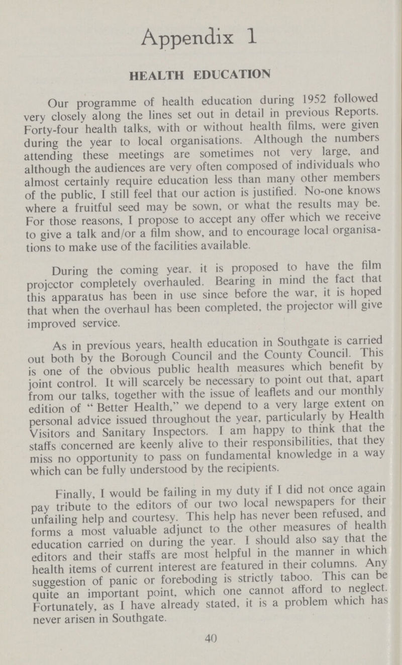 Appendix 1 HEALTH EDUCATION Our programme of health education during 1952 followed very closely along the lines set out in detail in previous Reports. Forty-four health talks, with or without health films, were given during the year to local organisations. Although the numbers attending these meetings are sometimes not very large, and although the audiences are very often composed of individuals who almost certainly require education less than many other members of the public, I still feel that our action is justified. No-one knows where a fruitful seed may be sown, or what the results may be. For those reasons, I propose to accept any offer which we receive to give a talk and/or a film show, and to encourage local organisa tions to make use of the facilities available. During the coming year, it is proposed to have the film projector completely overhauled. Bearing in mind the fact that this apparatus has been in use since before the war, it is hoped that when the overhaul has been completed, the projector will give improved service. As in previous years, health education in Southgate is carried out both by the Borough Council and the County Council. This is one of the obvious public health measures which benefit by joint control. It will scarcely be necessary to point out that, apart from our talks, together with the issue of leaflets and our monthly edition of Better Health, we depend to a very large extent on personal advice issued throughout the year, particularly by Health Visitors and Sanitary Inspectors. I am happy to think that the staffs concerned are keenly alive to their responsibilities, that they miss no opportunity to pass on fundamental knowledge in a way which can be fully understood by the recipients. Finally, I would be failing in my duty if I did not once again pay tribute to the editors of our two local newspapers for their unfailing help and courtesy. This help has never been refused, and forms a most valuable adjunct to the other measures of health education carried on during the year. I should also say that the editors and their staffs are most helpful in the manner in which health items of current interest are featured in their columns. Any suggestion of panic or foreboding is strictly taboo. This can be quite an important point, which one cannot afford to neglect. Fortunately, as I have already stated, it is a problem which has never arisen in Southgate. 40