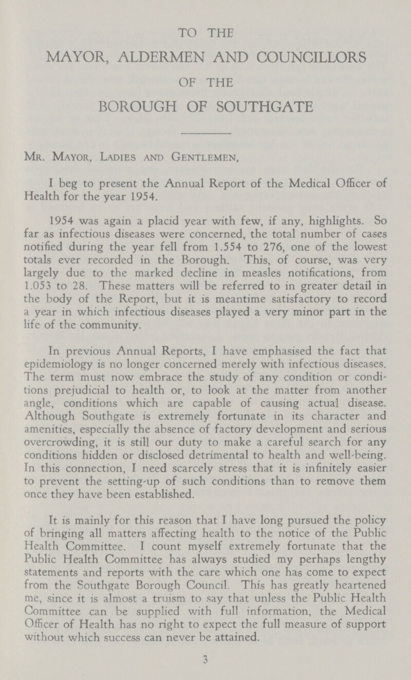 TO THE MAYOR, ALDERMEN AND COUNCILLORS OF THE BOROUGH OF SOUTHGATE Mr. Mayor, Ladies and Gentlemen, I beg to present the Annual Report of the Medical Officer of Health for the year 1954. 1954 was again a placid year with few, if any, highlights. So far as infectious diseases were concerned, the total number of cases notified during the year fell from 1.554 to 276, one of the lowest totals ever recorded in the Borough. This, of course, was very largely due to the marked decline in measles notifications, from 1.053 to 28. These matters will be referred to in greater detail in the body of the Report, but it is meantime satisfactory to record a year in which infectious diseases played a very minor part in the life of the community. In previous Annual Reports, I have emphasised the fact that epidemiology is no longer concerned merely with infectious diseases. The term must now embrace the study of any condition or condi' tions prejudicial to health or, to look at the matter from another angle, conditions which are capable of causing actual disease. Although Southgate is extremely fortunate in its character and amenities, especially the absence of factory development and serious overcrowding, it is still our duty to make a careful search for any conditions hidden or disclosed detrimental to health and well'being. In this connection, I need scarcely stress that it is infinitely easier to prevent the setting-up of such conditions than to remove them once they have been established. It is mainly for this reason that I have long pursued the policy of bringing all matters affecting health to the notice of the Public Health Committee. I count myself extremely fortunate that the Public Health Committee has always studied my perhaps lengthy statements and reports with the care which one has come to expect from the Southgate Borough Council. This has greatly heartened me, since it is almost a truism to say that unless the Public Health Committee can be supplied with full information, the Medical Officer of Health has no right to expect the full measure of support without which success can never be attained. 3