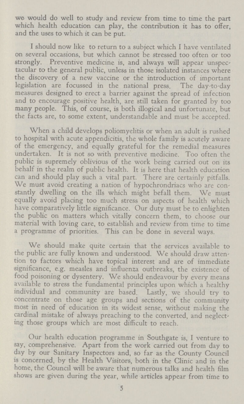 we would do well to study and review from time to time the part which health education can play, the contribution it has to offer, and the uses to which it can be put. I should now like to return to a subject which I have ventilated on several occasions, but which cannot be stressed too often or too strongly. Preventive medicine is, and always will appear unspec tacular to the general public, unless in those isolated instances where the discovery of a new vaccine or the introduction of important legislation are focussed in the national press. The day-to-day measures designed to erect a barrier against the spread of infection and to encourage positive health, are still taken for granted by too many people. This, of course, is both illogical and unfortunate, but the facts are, to some extent, understandable and must be accepted. When a child develops poliomyelitis or when an adult is rushed to hospital with acute appendicitis, the whole family is acutely aware of the emergency, and equally grateful for the remedial measures undertaken. It is not so with preventive medicine. Too often the public is supremely oblivious of the work being carried out on its behalf in the realm of public health. It is here that health education can and should play such a vital part. There are certainly pitfalls. We must avoid creating a nation of hypochrondriacs who are con stantly dwelling on the ills which might befall them. We must equally avoid placing too much stress on aspects of health which have comparatively little significance. Our duty must be to enlighten the public on matters which vitally concern them, to choose our material with loving care, to establish and review from time to time a programme of priorities. This can be done in several ways. We should make quite certain that the services available to the public are fully known and understood. We should draw atten tion to factors which have topical interest and are of immediate significance, e.g. measles and influenza outbreaks, the existence of food poisoning or dysentery. We should endeavour by every means available to stress the fundamental principles upon which a healthy individual and community are based. Lastly, we should try to concentrate on those age groups and sections of the community most in need of education in its widest sense, without making the cardinal mistake of always preaching to the converted, and neglect ing those groups which are most difficult to reach. Our health education programme in Southgate is, I venture to say, comprehensive. Apart from the work carried out from day to day by our Sanitary Inspectors and, so far as the County Council is concerned, by the Health Visitors, both in the Clinic and in the home, the Council will be aware that numerous talks and health film shows are given during the year, while articles appear from time to 5