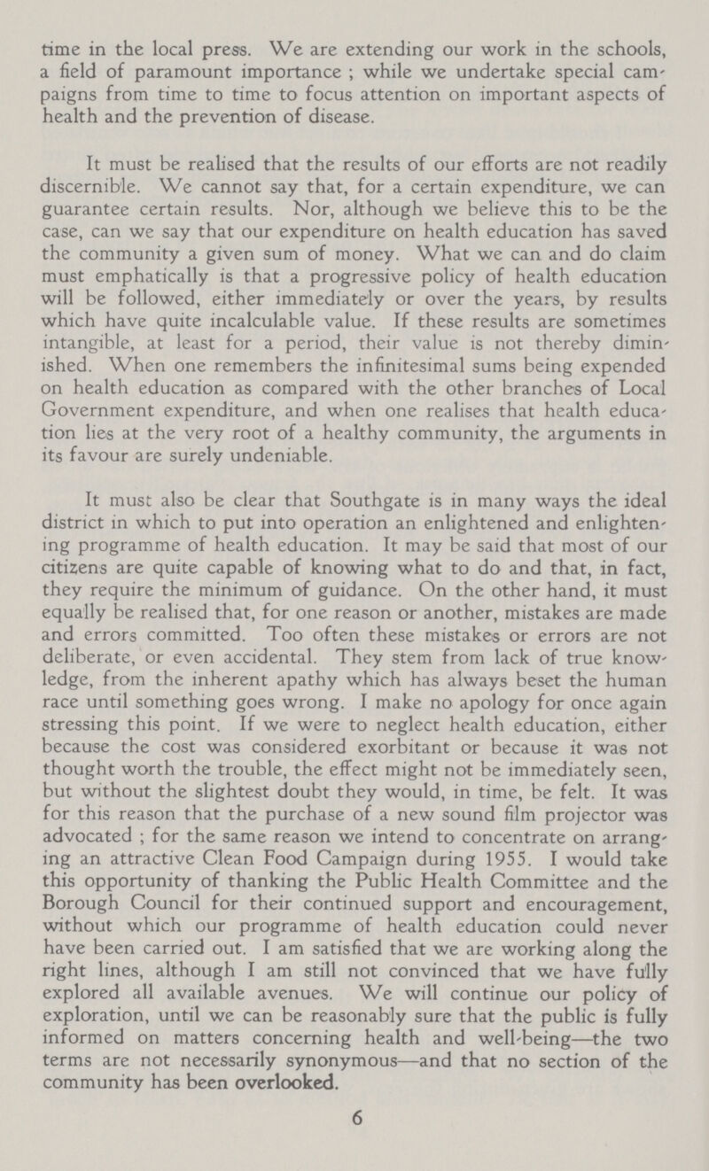 time in the local press. We are extending our work in the schools, a field of paramount importance; while we undertake special cam paigns from time to time to focus attention on important aspects of health and the prevention of disease. It must be realised that the results of our efforts are not readily discernible. We cannot say that, for a certain expenditure, we can guarantee certain results. Nor, although we believe this to be the case, can we say that our expenditure on health education has saved the community a given sum of money. What we can and do claim must emphatically is that a progressive policy of health education will be followed, either immediately or over the years, by results which have quite incalculable value. If these results are sometimes intangible, at least for a period, their value is not thereby dimin ished. When one remembers the infinitesimal sums being expended on health education as compared with the other branches of Local Government expenditure, and when one realises that health educa tion lies at the very root of a healthy community, the arguments in its favour are surely undeniable. It must also be clear that Southgate is in many ways the ideal district in which to put into operation an enlightened and enlighten ing programme of health education. It may be said that most of our citizens are quite capable of knowing what to do and that, in fact, they require the minimum of guidance. On the other hand, it must equally be realised that, for one reason or another, mistakes are made and errors committed. Too often these mistakes or errors are not deliberate, or even accidental. They stem from lack of true know ledge, from the inherent apathy which has always beset the human race until something goes wrong. I make no apology for once again stressing this point. If we were to neglect health education, either because the cost was considered exorbitant or because it was not thought worth the trouble, the effect might not be immediately seen, but without the slightest doubt they would, in time, be felt. It was for this reason that the purchase of a new sound film projector was advocated; for the same reason we intend to concentrate on arrang ing an attractive Clean Food Campaign during 1955. I would take this opportunity of thanking the Public Health Committee and the Borough Council for their continued support and encouragement, without which our programme of health education could never have been carried out. I am satisfied that we are working along the right lines, although I am still not convinced that we have fully explored all available avenues. We will continue our policy of exploration, until we can be reasonably sure that the public is fully informed on matters concerning health and well-being—the two terms are not necessarily synonymous— and that no section of the community has been overlooked. 6