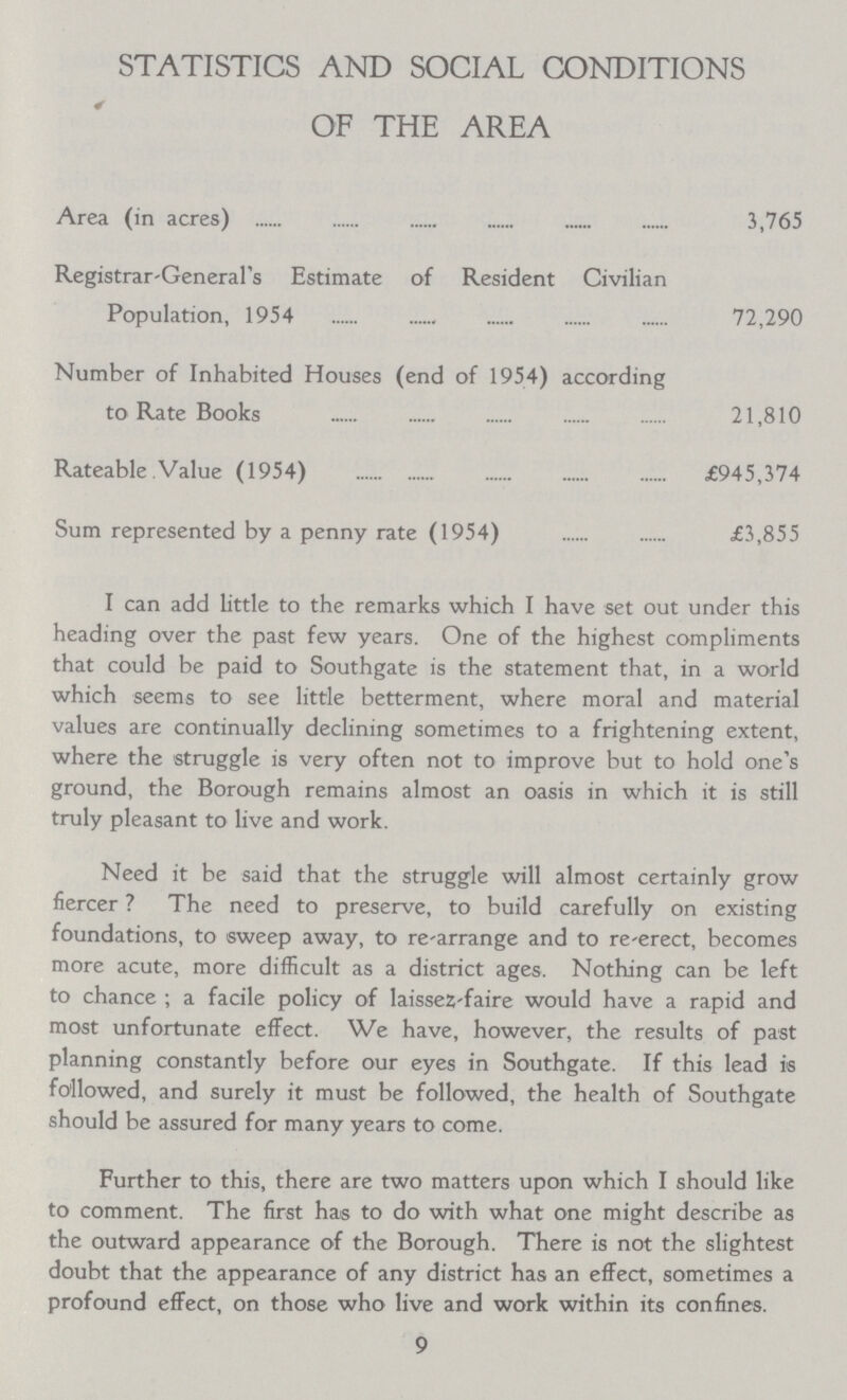 STATISTICS AND SOCIAL CONDITIONS OF THE AREA Area (in acres) 3,765 Registrar-General's Estimate of Resident Civilian Population, 1954 72,290 Number of Inhabited Houses (end of 1954) according to Rate Books 21,810 Rateable Value (1954) £945,374 Sum represented by a penny rate (1954) £3,855 I can add little to the remarks which I have set out under this heading over the past few years. One of the highest compliments that could be paid to Southgate is the statement that, in a world which seems to see little betterment, where moral and material values are continually declining sometimes to a frightening extent, where the struggle is very often not to improve but to hold one's ground, the Borough remains almost an oasis in which it is still truly pleasant to live and work. Need it be said that the struggle will almost certainly grow fiercer? The need to preserve, to build carefully on existing foundations, to sweep away, to re-arrange and to re-erect, becomes more acute, more difficult as a district ages. Nothing can be left to chance; a facile policy of laissez-faire would have a rapid and most unfortunate effect. We have, however, the results of past planning constantly before our eyes in Southgate. If this lead is followed, and surely it must be followed, the health of Southgate should be assured for many years to come. Further to this, there are two matters upon which I should like to comment. The first has to do with what one might describe as the outward appearance of the Borough. There is not the slightest doubt that the appearance of any district has an effect, sometimes a profound effect, on those who live and work within its confines. 9