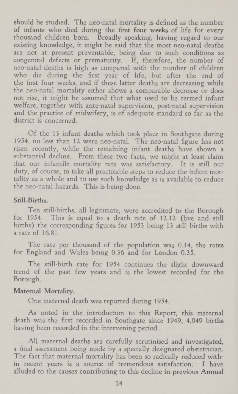 should be studied. The neo-natal mortality is defined as the number of infants who died during the first four weeks of life for every thousand children born. Broadly speaking, having regard to our existing knowledge, it might be said that the most neo-natal deaths are not at present preventable, being due to such conditions as congenital defects or prematurity. If, therefore, the number of neo-natal deaths is high as compared with the number of children who die during the first year of life, but after the end of the first four weeks, and if these latter deaths are decreasing while the neo-natal mortality either shows a comparable decrease or does not rise, it might be assumed that what used to be termed infant welfare, together with ante-natal supervision, post-natal supervision and the practice of midwifery, is of adequate standard so far as the district is concerned. Of the 13 infant deaths which took place in Southgate during 1954, no less than 12 were neo-natal. The neo-natal figure has not risen recently, while the remaining infant deaths have shown a substantial decline. From these two facts, we might at least claim that our infantile mortality rate was satisfactory. It is still our duty, of course, to take all practicable steps to reduce the infant mor tality as a whole and to use such knowledge as is available to reduce the neo-natal hazards. This is being done. Still-Births. Ten still-births, all legitimate, were accredited to the Borough for 1954. This is equal to a death rate of 12.12 (live and still births) the corresponding figures for 1953 being 13 still births with a rate of 16.81. The rate per thousand of the population was 0.14, the rates for England and Wales being 0.36 and for London 0.35. The still-birth rate for 1954 continues the slight downward trend of the past few years and is the lowest recorded for the Borough. Maternal Mortality. One maternal death was reported during 1954. As noted in the introduction to this Report, this maternal death was the first recorded in Southgate since 1949, 4,049 births having been recorded in the intervening period. All maternal deaths are carefully scrutinised and investigated, a final assessment being made by a specially designated obstetrician. The fact that maternal mortality has been so radically reduced with in recent years is a source of tremendous satisfaction. I have alluded to the causes contributing to this decline in previous Annual 14