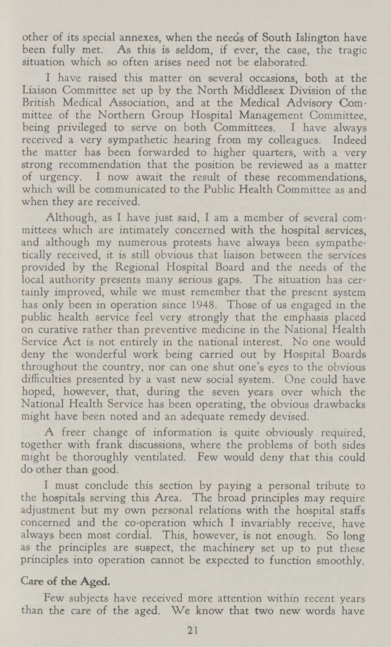 other of its special annexes, when the needs of South Islington have been fully met. As this is seldom, if ever, the case, the tragic situation which so often arises need not be elaborated. I have raised this matter on several occasions, both at the Liaison Committee set up by the North Middlesex Division of the British Medical Association, and at the Medical Advisory Com mittee of the Northern Group Hospital Management Committee, being privileged to serve on both Committees. I have always received a very sympathetic hearing from my colleagues. Indeed the matter has been forwarded to higher quarters, with a very strong recommendation that the position be reviewed as a matter of urgency. I now await the result of these recommendations, which will be communicated to the Public Health Committee as and when they are received. Although, as I have just said, I am a member of several com mittees which are intimately concerned with the hospital services, and although my numerous protests have always been sympathe tically received, it is still obvious that liaison between the services provided by the Regional Hospital Board and the needs of the local authority presents many serious gaps. The situation has cer tainly improved, while we must remember that the present system has only been in operation since 1948. Those of us engaged in the public health service feel very strongly that the emphasis placed on curative rather than preventive medicine in the National Health Service Act is not entirely in the national interest. No one would deny the wonderful work being carried out by Hospital Boards throughout the country, nor can one shut one's eyes to the obvious difficulties presented by a vast new social system. One could have hoped, however, that, during the seven years over which the National Health Service has been operating, the obvious drawbacks might have been noted and an adequate remedy devised. A freer change of information is quite obviously required, together with frank discussions, where the problems of both sides might be thoroughly ventilated. Few would deny that this could do other than good. I must conclude this section by paying a personal tribute to the hospitals serving this Area. The broad principles may require adjustment but my own personal relations with the hospital staffs concerned and the co-operation which I invariably receive, have always been most cordial. This, however, is not enough. So long as the principles are suspect, the machinery set up to put these principles into operation cannot be expected to function smoothly. Care of the Aged. Few subjects have received more attention within recent years than the care of the aged. We know that two new words have 21