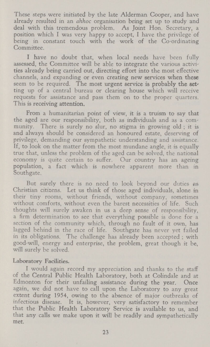 These steps were initiated by the late Alderman Cooper, and have already resulted in an ahhoc organisation being set up to study and deal with this tremendous problem. As Joint Hon. Secretary, a position which I was very happy to accept, I have the privilege of being in constant touch with the work of the Co-ordinating Committee. I have no doubt that, when local needs have been fully assessed, the Committee will be able to integrate the various activi ties already being carried out, directing effort into the most effective channels, and expanding or even creating new services when these seem to be required. The most urgent service is probably the set ting up of a central bureau or clearing house which will receive requests for assistance and pass them on to the proper quarters. This is receiving attention. From a humanitarian point of view, it is a truism to say that the aged are our responsibility, both as individuals and as a com munity. There is surely no slur, no stigma in growing old; it is and always should be considered an honoured estate, deserving of privilege, demanding our sympathetic understanding and assistance. If, to look on the matter from the most mundane angle, it is equally true that, unless the problem of the aged can be solved, the national economy is quite certain to suffer. Our country has an ageing population, a fact which is nowhere apparent more than in Southgate. But surely there is no need to look beyond our duties as Christian citizens. Let us think of those aged individuals, alone in their tiny rooms, without friends, without company, sometimes without comforts, without even the barest necessities of life. Such thoughts will surely awaken in us a deep sense of responsibility, a firm determination to see that everything possible is done for a section of the community which, through no fault of it own, has lagged behind in the race of life. Southgate has never yet failed in its obligations. The challenge has already been accepted; with good-will, energy and enterprise, the problem, great though it be, will surely be solved. Laboratory Facilities. I would again record my appreciation and thanks to the staff of the Central Public Health Laboratory, both at Colindale and at Edmonton for their unfailing assistance during the year. Once again, we did not have to call upon the Laboratory to any great extent during 1954, owing to the absence of major outbreaks of infectious disease. It is, however, very satisfactory to remember that the Public Health Laboratory Service is available to us, and that any calls we make upon it will be readily and sympathetically met. 23