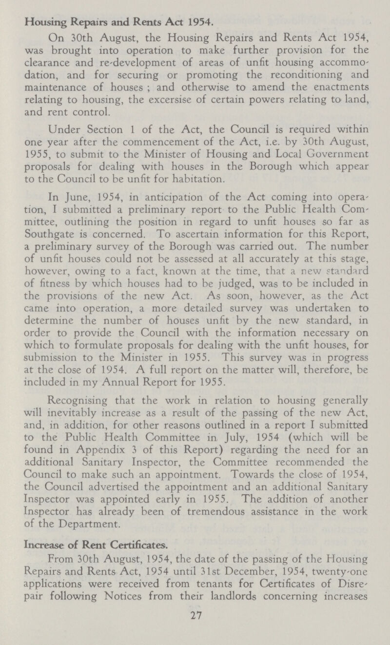 Housing Repairs and Rents Act 1954. On 30th August, the Housing Repairs and Rents Act 1954, was brought into operation to make further provision for the clearance and re'development of areas of unfit housing accommo dation, and for securing or promoting the reconditioning and maintenance of houses; and otherwise to amend the enactments relating to housing, the excersise of certain powers relating to land, and rent control. Under Section 1 of the Act, the Council is required within one year after the commencement of the Act, i.e. by 30th August, 1955, to submit to the Minister of Housing and Local Government proposals for dealing with houses in the Borough which appear to the Council to be unfit for habitation. In June, 1954, in anticipation of the Act coming into opera tion, I submitted a preliminary report to the Public Health Com mittee, outlining the position in regard to unfit houses so far as Southgate is concerned. To ascertain information for this Report, a preliminary survey of the Borough was carried out. The number of unfit houses could not be assessed at all accurately at this stage, however, owing to a fact, known at the time, that a new standard of fitness by which houses had to be judged, was to be included in the provisions of the new Act. As soon, however, as the Act came into operation, a more detailed survey was undertaken to determine the number of houses unfit by the new standard, in order to provide the Council with the information necessary on which to formulate proposals for dealing with the unfit houses, for submission to the Minister in 1955. This survey was in progress at the close of 1954. A full report on the matter will, therefore, be included in my Annual Report for 1955. Recognising that the work in relation to housing generally will inevitably increase as a result of the passing of the new Act, and, in addition, for other reasons outlined in a report I submitted to the Public Health Committee in July, 1954 (which will be found in Appendix 3 of this Report) regarding the need for an additional Sanitary Inspector, the Committee recommended the Council to make such an appointment. Towards the close of 1954, the Council advertised the appointment and an additional Sanitary Inspector was appointed early in 1955. The addition of another Inspector has already been of tremendous assistance in the work of the Department. Increase of Rent Certificates. From 30th August, 1954, the date of the passing of the Housing Repairs and Rents Act, 1954 until 31st December, 1954, twenty-one applications were received from tenants for Certificates of Disre pair following Notices from their landlords concerning increases 27