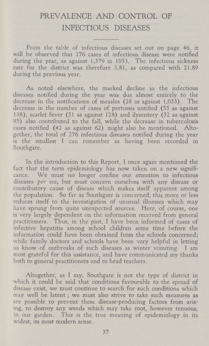 PREVALENCE AND CONTROL OF INFECTIOUS DISEASES From the table of infectious diseases set out on page 46, it will be observed that 276 cases of infectious disease were notified during the year, as against 1,579 in 1953. The infectious sickness rate for the district was therefore 3.81, as compared with 21.89 during the previous year. As noted elsewhere, the marked decline in the infectious diseases notified during the year was due almost entirely to the decrease in the notifications of measles (28 as against 1,053). The decrease in the number of cases of pertussis notified (55 as against 138), scarlet fever (51 as against 128) and dysentery (52 as against 95) also contributed to the fall, while the decrease in tuberculosis cases notified (42 as against 62) might also be mentioned. Alto gether, the total of 276 infectious diseases notified during the year is the smallest I can remember as having been recorded in Southgate. In the introduction to this Report, I once again mentioned the fact that the term epidemiology has now taken on a new signifi cance. We must no longer confine our attention to infectious diseases per see, but must concern ourselves with any disease or contributory cause of disease which makes itself apparent among the population. So far as Southgate is concerned, this more or less reduces itself to the investigation of unusual illnesses which may have sprung from quite unexpected sources. Here, of course, one is very largely dependent on the information received from general practitioners. Thus, in the past, I have been informed of cases of infective hepatitis among school children some time before the information could have been obtained from the schools concerned; while family doctors and schools have been very helpful in letting us know of outbreaks of such diseases as winter vomiting. I am most grateful for this assistance, and have communicated my thanks both to general practitioners and to head teachers. Altogether, as I say, Southgate is not the type of district in which it could be said that conditions favourable to the spread of disease exist, we must continue to search for such conditions which may well be latent; we must also strive to take such measures as are possible to prevent these disease-producing factors from aris ing, to destroy any weeds which may take root, however tenuous, in our garden. This is the true meaning of epidemiology in its widest, its most modern sense. 37