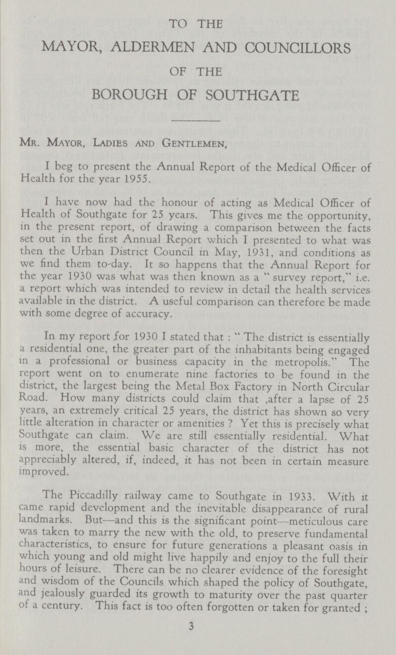 TO THE MAYOR, ALDERMEN AND COUNCILLORS OF THE BOROUGH OF SOUTHGATE Mr. Mayor, Ladies and Gentlemen, I beg to present the Annual Report of the Medical Officer of Health for the year 1955. I have now had the honour of acting as Medical Officer of Health of Southgate for 25 years. This gives me the opportunity, in the present report, of drawing a comparison between the facts set out in the first Annual Report which I presented to what was then the Urban District Council in May, 1931, and conditions as we find them to-day. It so happens that the Annual Report for the year 1930 was what was then known as a survey report, i.e. a report which was intended to review in detail the health services available in the district. A useful comparison can therefore be made with some degree of accuracy. In my report for 1930 I stated that: The district is essentially a residential one, the greater part of the inhabitants being engaged in a professional or business capacity in the metropolis. The report went on to enumerate nine factories to be found in the district, the largest being the Metal Box Factory in North Circular Road. How many districts could claim that after a lapse of 25 years, an extremely critical 25 years, the district has shown so very little alteration in character or amenities ? Yet this is precisely what Southgate can claim. We are still essentially residential. What is more, the essential basic character of the district has not appreciably altered, if, indeed, it has not been in certain measure improved. The Piccadilly railway came to Southgate in 1933. With it came rapid development and the inevitable disappearance of rural landmarks. But—and this is the significant point—meticulous care was taken to marry the new with the old, to preserve fundamental characteristics, to ensure for future generations a pleasant oasis in which young and old might live happily and enjoy to the full their hours of leisure. There can be no clearer evidence of the foresight and wisdom of the Councils which shaped the policy of Southgate, and jealously guarded its growth to maturity over the past quarter of a century. This fact is too often forgotten or taken for granted ; 3