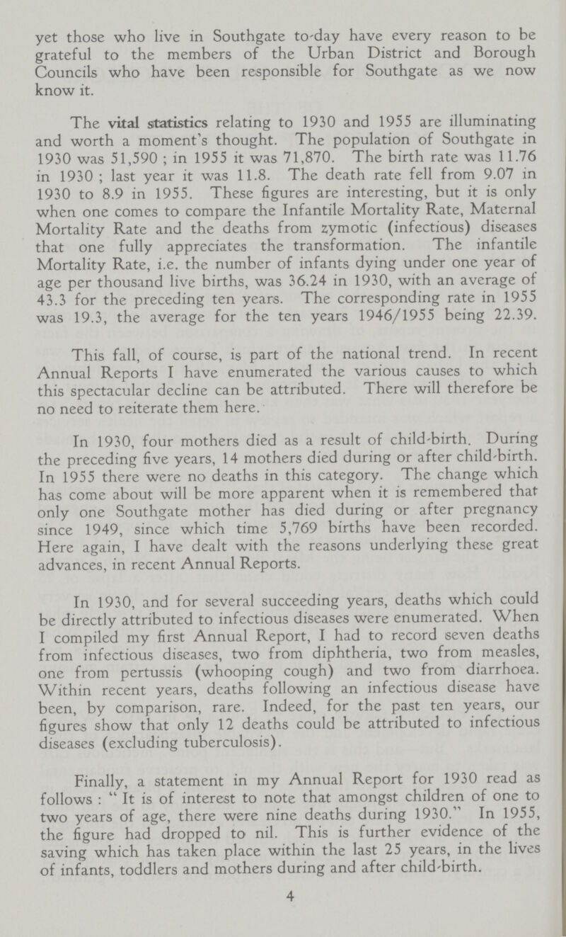 yet those who live in Southgate to-day have every reason to be grateful to the members of the Urban District and Borough Councils who have been responsible for Southgate as we now know it. The vital statistics relating to 1930 and 1955 are illuminating and worth a moment's thought. The population of Southgate in 1930 was 51,590 ; in 1955 it was 71,870. The birth rate was 11.76 in 1930 ; last year it was 11.8. The death rate fell from 9.07 in 1930 to 8.9 in 1955. These figures are interesting, but it is only when one comes to compare the Infantile Mortality Rate, Maternal Mortality Rate and the deaths from zymotic (infectious) diseases that one fully appreciates the transformation. The infantile Mortality Rate, i.e. the number of infants dying under one year of age per thousand live births, was 36.24 in 1930, with an average of 43.3 for the preceding ten years. The corresponding rate in 1955 was 19.3, the average for the ten years 1946/1955 being 22.39. This fall, of course, is part of the national trend. In recent Annual Reports I have enumerated the various causes to which this spectacular decline can be attributed. There will therefore be no need to reiterate them here. In 1930, four mothers died as a result of child-birth. During the preceding five years, 14 mothers died during or after child-birth. In 1955 there were no deaths in this category. The change which has come about will be more apparent when it is remembered that only one Southgate mother has died during or after pregnancy since 1949, since which time 5,769 births have been recorded. Here again, I have dealt with the reasons underlying these great advances, in recent Annual Reports. In 1930, and for several succeeding years, deaths which could be directly attributed to infectious diseases were enumerated. When I compiled my first Annual Report, I had to record seven deaths from infectious diseases, two from diphtheria, two from measles, one from pertussis (whooping cough) and two from diarrhoea. Within recent years, deaths following an infectious disease have been, by comparison, rare. Indeed, for the past ten years, our figures show that only 12 deaths could be attributed to infectious diseases (excluding tuberculosis). Finally, a statement in my Annual Report for 1930 read as follows : It is of interest to note that amongst children of one to two years of age, there were nine deaths during 1930. In 1955, the figure had dropped to nil. This is further evidence of the saving which has taken place within the last 25 years, in the lives of infants, toddlers and mothers during and after child-birth. 4