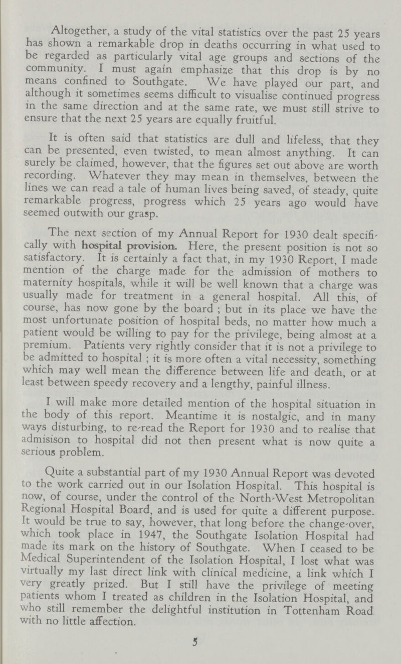 Altogether, a study of the vital statistics over the past 25 years has shown a remarkable drop in deaths occurring in what used to be regarded as particularly vital age groups and sections of the community. I must again emphasize that this drop is by no means confined to Southgate. We have played our part, and although it sometimes seems difficult to visualise continued progress in the same direction and at the same rate, we must still strive to ensure that the next 25 years are equally fruitful. It is often said that statistics are dull and lifeless, that they can be presented, even twisted, to mean almost anything. It can surely be claimed, however, that the figures set out above are worth recording. Whatever they may mean in themselves, between the lines we can read a tale of human lives being saved, of steady, quite remarkable progress, progress which 25 years ago would have seemed outwith our grasp. The next section of my Annual Report for 1930 dealt specifi cally with hospital provision. Here, the present position is not so satisfactory. It is certainly a fact that, in my 1930 Report, I made mention of the charge made for the admission of mothers to maternity hospitals, while it will be well known that a charge was usually made for treatment in a general hospital. All this, of course, has now gone by the board ; but in its place we have the most unfortunate position of hospital beds, no matter how much a patient would be willing to pay for the privilege, being almost at a premium. Patients very rightly consider that it is not a privilege to be admitted to hospital ; it is more often a vital necessity, something which may well mean the difference between life and death, or at least between speedy recovery and a lengthy, painful illness. I will make more detailed mention of the hospital situation in the body of this report. Meantime it is nostalgic, and in many ways disturbing, to re-read the Report for 1930 and to realise that admisison to hospital did not then present what is now quite a serious problem. Quite a substantial part of my 1930 Annual Report was devoted to the work carried out in our Isolation Hospital. This hospital is now, of course, under the control of the North-West Metropolitan Regional Hospital Board, and is used for quite a different purpose. It would be true to say, however, that long before the change-over, which took place in 1947, the Southgate Isolation Hospital had made its mark on the history of Southgate. When I ceased to be Medical Superintendent of the Isolation Hospital, I lost what was virtually my last direct link with clinical medicine, a link which I very greatly prized. But I still have the privilege of meeting patients whom I treated as children in the Isolation Hospital, and who still remember the delightful institution in Tottenham Road with no little affection. 3