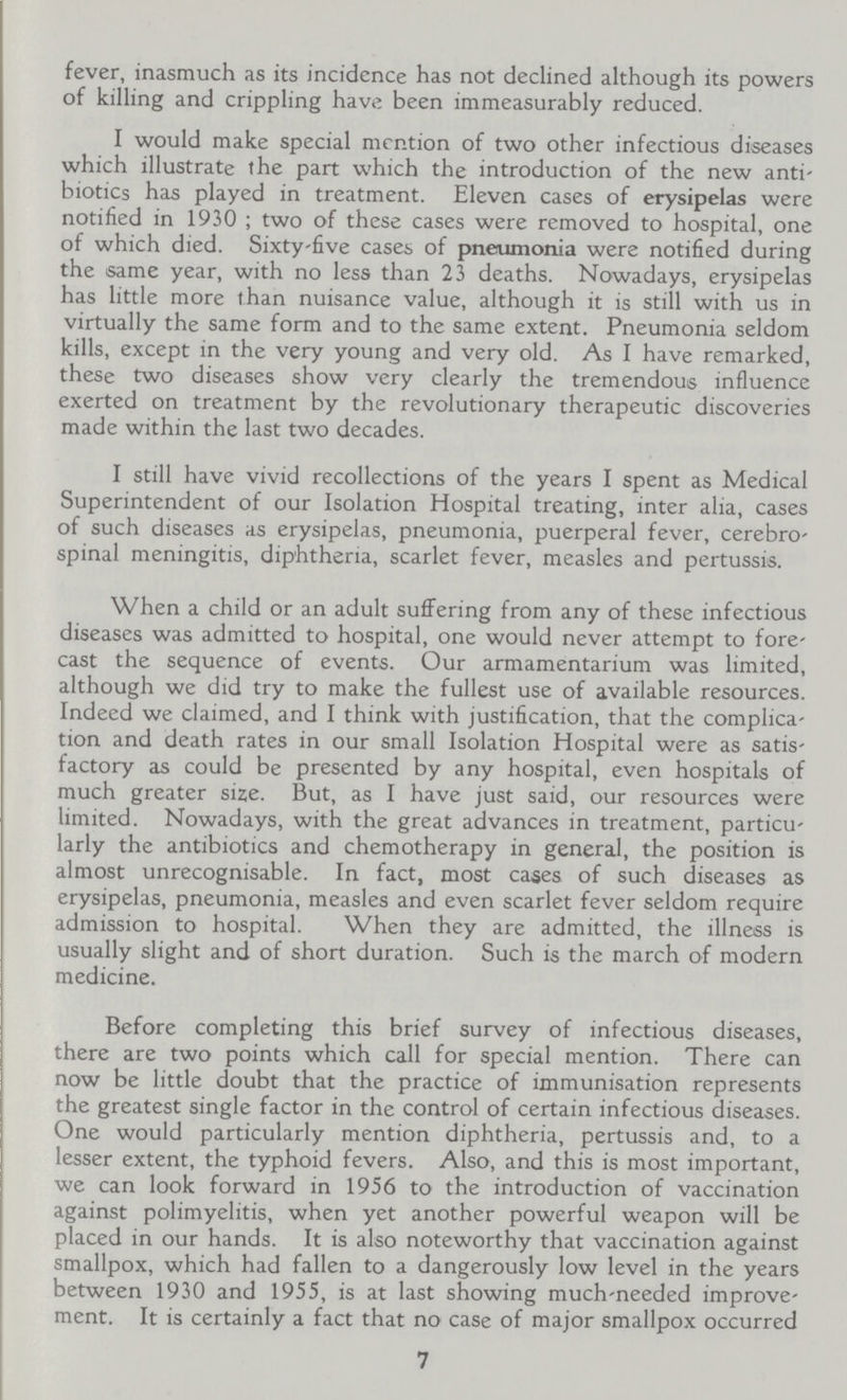 fever, inasmuch as its incidence has not declined although its powers of killing and crippling have been immeasurably reduced. I would make special mention of two other infectious diseases which illustrate the part which the introduction of the new anti biotics has played in treatment. Eleven cases of erysipelas were notified in 1930 ; two of these cases were removed to hospital, one of which died. Sixty-five cases of pneumonia were notified during the same year, with no less than 23 deaths. Nowadays, erysipelas has little more than nuisance value, although it is still with us in virtually the same form and to the same extent. Pneumonia seldom kills, except in the very young and very old. As I have remarked, these two diseases show very clearly the tremendous influence exerted on treatment by the revolutionary therapeutic discoveries made within the last two decades. I still have vivid recollections of the years I spent as Medical Superintendent of our Isolation Hospital treating, inter alia, cases of such diseases as erysipelas, pneumonia, puerperal fever, cerebro spinal meningitis, diphtheria, scarlet fever, measles and pertussis. When a child or an adult suffering from any of these infectious diseases was admitted to hospital, one would never attempt to fore cast the sequence of events. Our armamentarium was limited, although we did try to make the fullest use of available resources. Indeed we claimed, and I think with justification, that the complica tion and death rates in our small Isolation Hospital were as satis factory as could be presented by any hospital, even hospitals of much greater size. But, as I have just said, our resources were limited. Nowadays, with the great advances in treatment, particu larly the antibiotics and chemotherapy in general, the position is almost unrecognisable. In fact, most cages of such diseases as erysipelas, pneumonia, measles and even scarlet fever seldom require admission to hospital. When they are admitted, the illness is usually slight and of short duration. Such is the march of modern medicine. Before completing this brief survey of infectious diseases, there are two points which call for special mention. There can now be little doubt that the practice of immunisation represents the greatest single factor in the control of certain infectious diseases. One would particularly mention diphtheria, pertussis and, to a lesser extent, the typhoid fevers. Also, and this is most important, we can look forward in 1956 to the introduction of vaccination against polimyelitis, when yet another powerful weapon will be placed in our hands. It is also noteworthy that vaccination against smallpox, which had fallen to a dangerously low level in the years between 1930 and 1955, is at last showing much-needed improve ment. It is certainly a fact that no case of major smallpox occurred 7