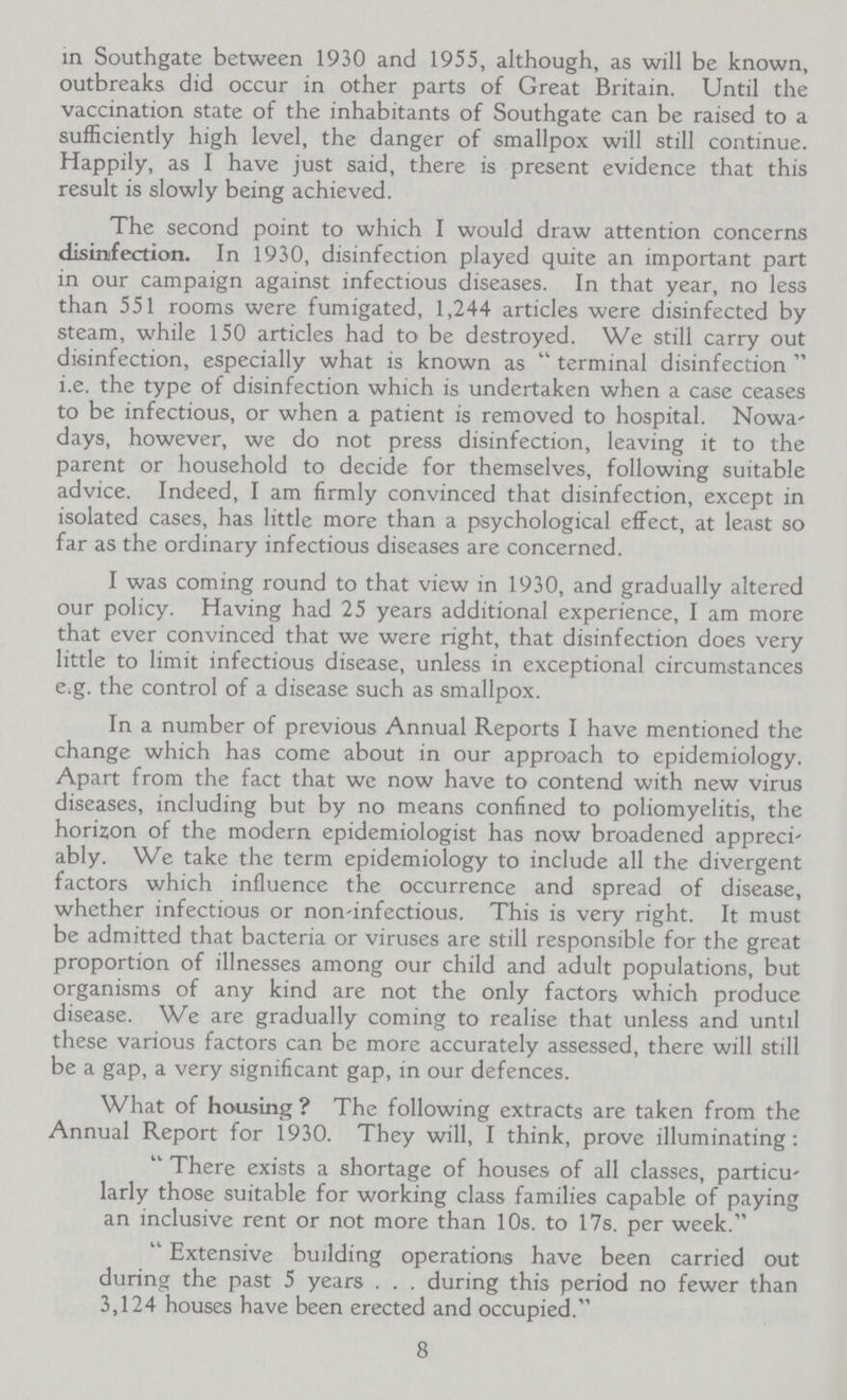 in Southgate between 1930 and 1955, although, as will be known, outbreaks did occur in other parts of Great Britain. Until the vaccination state of the inhabitants of Southgate can be raised to a sufficiently high level, the danger of smallpox will still continue. Happily, as I have just said, there is present evidence that this result is slowly being achieved. The second point to which I would draw attention concerns disinfection. In 1930, disinfection played quite an important part in our campaign against infectious diseases. In that year, no less than 551 rooms were fumigated, 1,244 articles were disinfected by steam, while 150 articles had to be destroyed. We still carry out disinfection, especially what is known as terminal disinfection i.e. the type of disinfection which is undertaken when a case ceases to be infectious, or when a patient is removed to hospital. Nowa days, however, we do not press disinfection, leaving it to the parent or household to decide for themselves, following suitable advice. Indeed, I am firmly convinced that disinfection, except in isolated cases, has little more than a psychological effect, at least so far as the ordinary infectious diseases are concerned. I was coming round to that view in 1930, and gradually altered our policy. Having had 25 years additional experience, I am more that ever convinced that we were right, that disinfection does very little to limit infectious disease, unless in exceptional circumstances e.g. the control of a disease such as smallpox. In a number of previous Annual Reports I have mentioned the change which has come about in our approach to epidemiology. Apart from the fact that we now have to contend with new virus diseases, including but by no means confined to poliomyelitis, the horizon of the modern epidemiologist has now broadened appreci ably. We take the term epidemiology to include all the divergent factors which influence the occurrence and spread of disease, whether infectious or non-infectious. This is very right. It must be admitted that bacteria or viruses are still responsible for the great proportion of illnesses among our child and adult populations, but organisms of any kind are not the only factors which produce disease. We are gradually coming to realise that unless and until these various factors can be more accurately assessed, there will still be a gap, a very significant gap, in our defences. What of housing ? The following extracts are taken from the Annual Report for 1930. They will, I think, prove illuminating: There exists a shortage of houses of all classes, particu larly those suitable for working class families capable of paying an inclusive rent or not more than 10s. to 17s, per week. Extensive building operations have been carried out during the past 5 years . . . during this period no fewer than 3,124 houses have been erected and occupied. 8