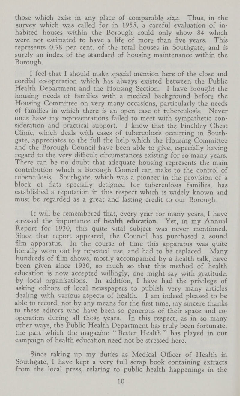 those which exist in any place of comparable sizz. Thus, in the survey which was called for in 1955, a careful evaluation of in' habited houses within the Borough could only show 84 which were not estimated to have a life of more than five years. This represents 0.38 per cent. of the total houses in Southgate, and is surely an index of the standard of housing maintenance within the Borough. I feel that I should make special mention here of the close and cordial co-operation which has always existed between the Public Health Department and the Housing Section. I have brought the housing needs of families with a medical background before the Housing Committee on very many occasions, particularly the needs of families in which there is an open case of tuberculosis. Never once have my representations failed to meet with sympathetic con sideration and practical support. I know that the Finchley Chest Clinic, which deals with cases of tuberculosis occurring in South gate, appreciates to the full the help which the Housing Committee and the Borough Council have been able to give, especially having regard to the very difficult circumstances existing for so many years. There can be no doubt that adequate housing represents the main contribution which a Borough Council can make to the control of tuberculosis. Southgate, which was a pioneer in the provision of a block of flats specially designed for tuberculosis families, has established a reputation in this respect which is widely known and must be regarded as a great and lasting credit to our Borough. It will be remembered that, every year for many years, I have stressed the importance of health education. Yet, in my Annual Report for 1930, this quite vital subject was never mentioned. Since that report appeared, the Council has purchased a sound film apparatus. In the course of time this apparatus was quite literally worn out by repeated use, and had to be replaced. Many hundreds of film shows, mostly accompanied by a health talk, have been given since 1930, so much so that this method of health education is now accepted willingly, one might say with gratitude, by local organisations. In addition, I have had the privilege of asking editors of local newspapers to publish very many articles dealing with various aspects of health. I am indeed pleased to be able to record, not by any means for the first time, my sincere thanks to these editors who have been so generous of their space and co operation during all those years. In this respect, as in so many other ways, the Public Health Department has truly been fortunate, the part which the magazine  Better Health  has played in our campaign of health education need not be stressed here. Since taking up my duties as Medical Officer of Health in Southgate, I have kept a very full scrap book containing extracts from the local press, relating to public health happenings in the 10