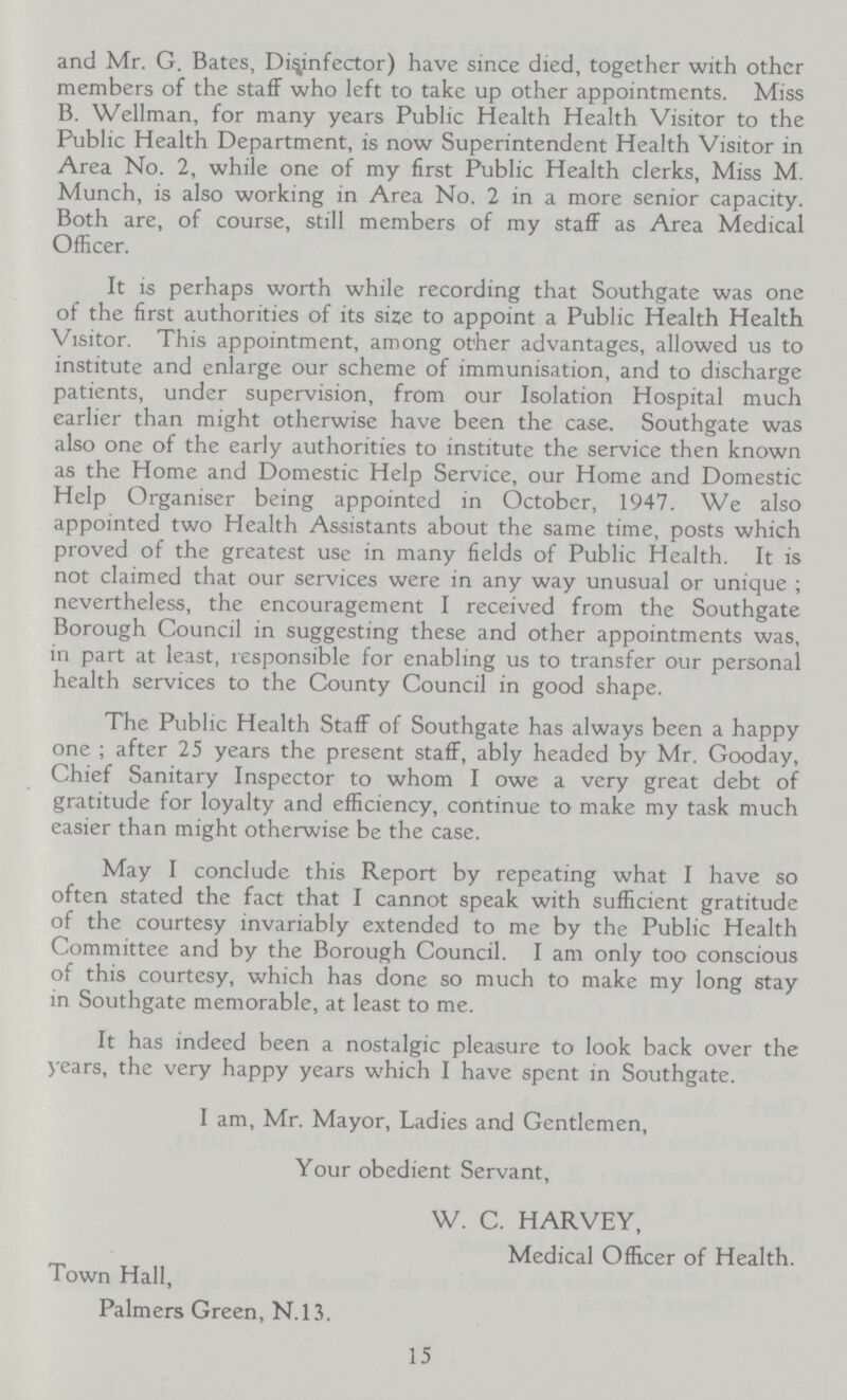 and Mr. G. Bates, Disinfector) have since died, together with other members of the staff who left to take up other appointments. Miss B. Wellman, for many years Public Health Health Visitor to the Public Health Department, is now Superintendent Health Visitor in Area No. 2, while one of my first Public Health clerks, Miss M. Munch, is also working in Area No. 2 in a more senior capacity. Both are, of course, still members of my staff as Area Medical Officer. It is perhaps worth while recording that Southgate was one of the first authorities of its size to appoint a Public Health Health Visitor. This appointment, among other advantages, allowed us to institute and enlarge our scheme of immunisation, and to discharge patients, under supervision, from our Isolation Hospital much earlier than might otherwise have been the case. Southgate was also one of the early authorities to institute the service then known as the Home and Domestic Help Service, our Home and Domestic Help Organiser being appointed in October, 1947. We also appointed two Health Assistants about the same time, posts which proved of the greatest use in many fields of Public Health. It is not claimed that our services were in any way unusual or unique ; nevertheless, the encouragement I received from the Southgate Borough Council in suggesting these and other appointments was, in part at least, responsible for enabling us to transfer our personal health services to the County Council in good shape. The Public Health Staff of Southgate has always been a happy one ; after 25 years the present staff, ably headed by Mr. Gooday, Chief Sanitary Inspector to whom I owe a very great debt of gratitude for loyalty and efficiency, continue to make my task much easier than might otherwise be the case. May I conclude this Report by repeating what I have so often stated the fact that I cannot speak with sufficient gratitude of the courtesy invariably extended to me by the Public Health Committee and by the Borough Council. I am only too conscious of this courtesy, which has done so much to make my long stay in Southgate memorable, at least to me. It has indeed been a nostalgic pleasure to look back over the years, the very happy years which I have spent in Southgate. I am, Mr. Mayor, Ladies and Gentlemen, Your obedient Servant, W. C. HARVEY, Medical Officer of Health. Town Hall, Palmers Green, N.13. 15