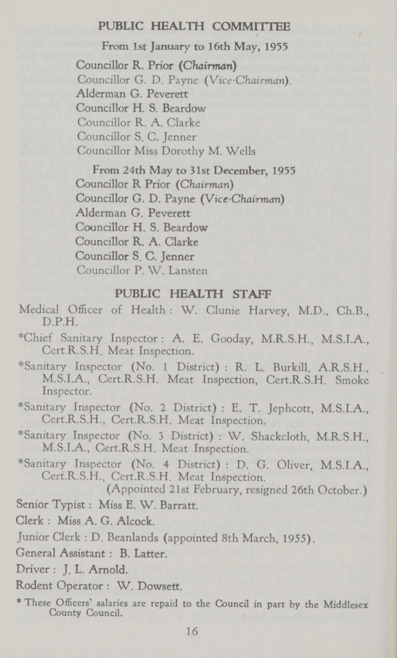 PUBLIC HEALTH COMMITTEE From 1st January to 16th May, 1955 Councillor R. Prior (Chairman) Councillor G. D. Payne (Vice-Chairman). Alderman G. Peverett Councillor H. S. Beardow Councillor R. A. Clarke Councillor S. C. Jenner Councillor Miss Dorothy M. Wells From 24th May to 31st December, 1955 Councillor R Prior (Chairman) Councillor G. D. Payne (Vice-Chairman) Alderman G. Peverett Councillor H. S. Beardow Councillor R. A. Clarke Councillor S. C. Jenner Councillor P. W. Lansten PUBLIC HEALTH STAFF Medical Officer of Health : W. Clunie Harvey, M.D., Ch.B., D.P.H. *Chief Sanitary Inspector : A. E. Gooday, M.R.S.H., M.S.I.A., CertR.S.H. Meat Inspection. *Sanitary Inspector (No. 1 District) : R. L. Burkill, A.R.S.H., M.S.I.A., Cert.R.S.H. Meat Inspection, Cert.R.S.H. Smoke Inspector. *Sanitary Inspector (No. 2 District) : E. T. Jephcott, M.S.I.A., Cert.R.S.H., Cert.R.S.H. Meat Inspection. *Sanitary Inspector (No. 3 District) : W. Shackcloth, M.R.S.H., M.S.I.A., Cert.R.S.H. Meat Inspection. *Sanitary Inspector (No. 4 District) : D. G. Oliver, M.S.I.A., Cert.R.S.H., Cert.R.S.H. Meat Inspection. (Appointed 21st February, resigned 26th October.) Senior Typist : Miss E. W. Barratt. Clerk : Miss A. G. Alcock. Junior Clerk : D. Beanlands (appointed 8th March, 1955). General Assistant : B. Latter. Driver : J. L. Arnold. Rodent Operator : W. Dowsett. * These Officers' salaries are repaid to the Council in part by the Middlesex County Council. 16