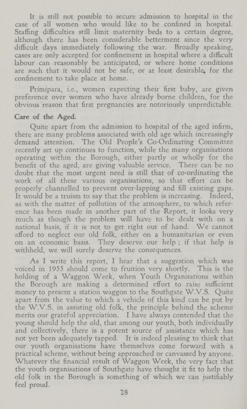 It is still not possible to secure admission to hospital in the case of all women who would like to be confined in hospital. Staffing difficulties still limit maternity beds to a certain degree, although there has been considerable betterment since the very difficult days immediately following the war. Broadly speaking, cases are only accepted for confinement in hospital where a difficult labour can reasonably be anticipated, or where home conditions are such that it would not be safe, or at least desirable, for the confinement to take place at home. Primipara, i.e., women expecting their first baby, are given preference over women who have already borne children, for the obvious reason that first pregnancies are notoriously unpredictable. Care of the Aged. Quite apart from the admission to hospital of the aged infirm, there are many problems associated with old age which increasingly demand attention. The Old People's Co-Ordinating Committee recently set up continues to function, while the many organisations operating within the Borough, either partly or wholly for the benefit of the aged, are giving valuable service. There can be no doubt that the most urgent need is still that of co-ordinating the work of all these various organisations, so that effort can be properly channelled to prevent over-lapping and fill existing gaps. It would be a truism to say that the problem is increasing. Indeed, as with the matter of pollution of the atmosphere, to which refer ence has been made in another part of the Report, it looks very much as though the problem will have to be dealt with on a national basis, if it is not to get right out of hand. We cannot afford to neglect our old folk, either on a humanitarian or even on an economic basis. They deserve our help ; if that help is withheld, we will surely deserve the consequences. As I write this report, I hear that a suggestion which was voiced in 1955 should come to fruition very shortly. This is the holding of a Waggon Week, when Youth Organisations within the Borough are making a determined effort to raise sufficient money to present a station waggon to the Southgate W.V.S. Quite apart from the value to which a vehicle of this kind can be put by the W.V.S. in assisting old folk, the principle behind the scheme merits our grateful appreciation. I have always contended that the young should help the old, that among our youth, both individually and collectively, there is a potent source of assistance which has not yet been adequately tapped. It is indeed pleasing to think that our youth organisations have themselves come forward with a practical scheme, without being approached or canvassed by anyone. Whatever the financial result of Waggon Week, the very fact that the youth organisations of Southgate have thought it fit to help the old folk in the Borough is something of which we can justifiably feel proud. 28