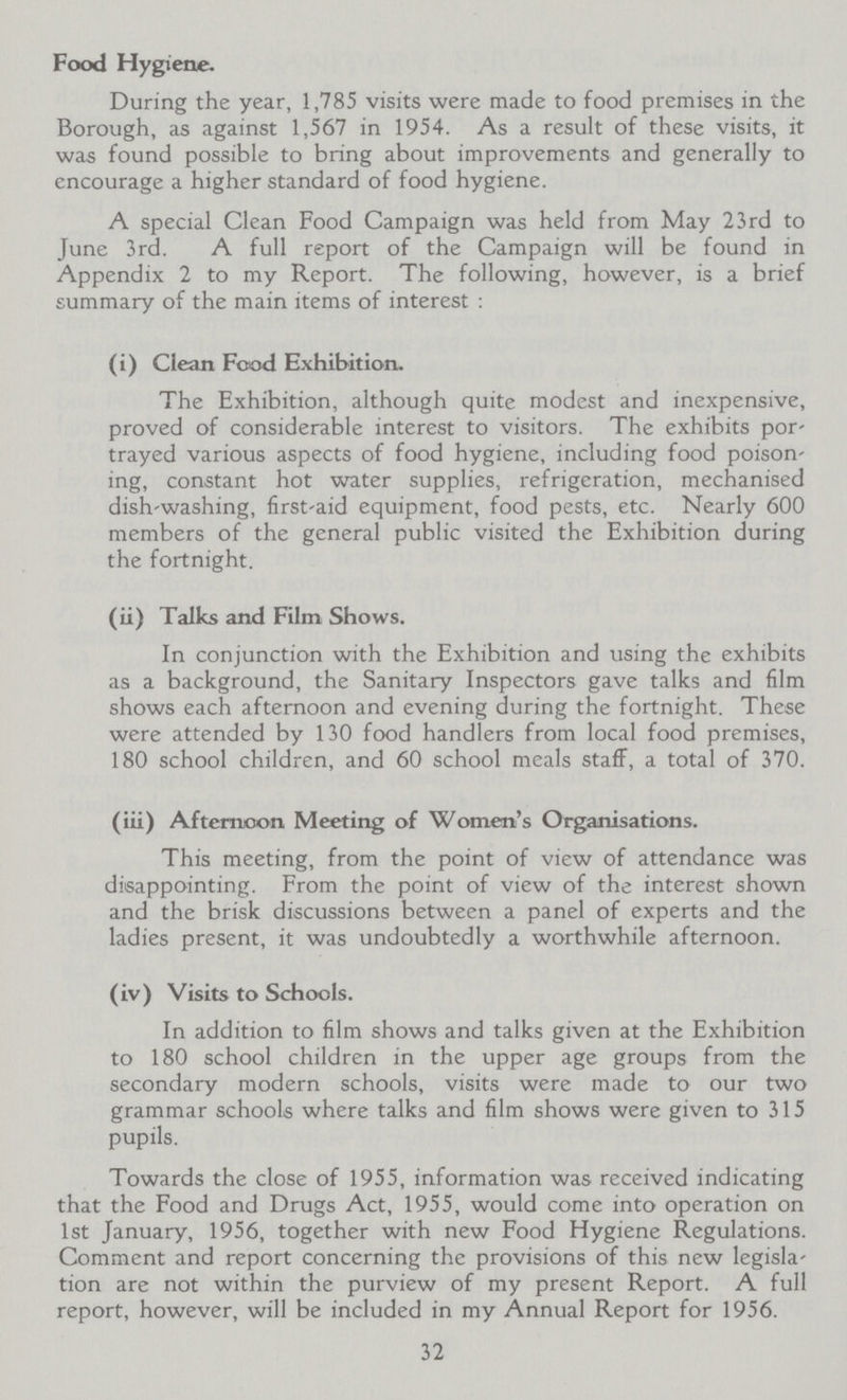 Food Hygiene. During the year, 1,785 visits were made to food premises in the Borough, as against 1,567 in 1954. As a result of these visits, it was found possible to bring about improvements and generally to encourage a higher standard of food hygiene. A special Clean Food Campaign was held from May 23rd to June 3rd. A full report of the Campaign will be found in Appendix 2 to my Report. The following, however, is a brief summary of the main items of interest : (i) Clean Food Exhibition. The Exhibition, although quite modest and inexpensive, proved of considerable interest to visitors. The exhibits por trayed various aspects of food hygiene, including food poison ing, constant hot water supplies, refrigeration, mechanised dish-washing, first-aid equipment, food pests, etc. Nearly 600 members of the general public visited the Exhibition during the fortnight. (ii) Talks and Film Shows. In conjunction with the Exhibition and using the exhibits as a background, the Sanitary Inspectors gave talks and film shows each afternoon and evening during the fortnight. These were attended by 130 food handlers from local food premises, 180 school children, and 60 school meals staff, a total of 370. (iii) Afternoon Meeting of Women's Organisations. This meeting, from the point of view of attendance was disappointing. From the point of view of the interest shown and the brisk discussions between a panel of experts and the ladies present, it was undoubtedly a worthwhile afternoon. (iv) Visits to Schools. In addition to film shows and talks given at the Exhibition to 180 school children in the upper age groups from the secondary modern schools, visits were made to our two grammar schools where talks and film shows were given to 315 pupils. Towards the close of 1955, information was received indicating that the Food and Drugs Act, 1955, would come into operation on 1st January, 1956, together with new Food Hygiene Regulations. Comment and report concerning the provisions of this new legisla tion are not within the purview of my present Report. A full report, however, will be included in my Annual Report for 1956. 32