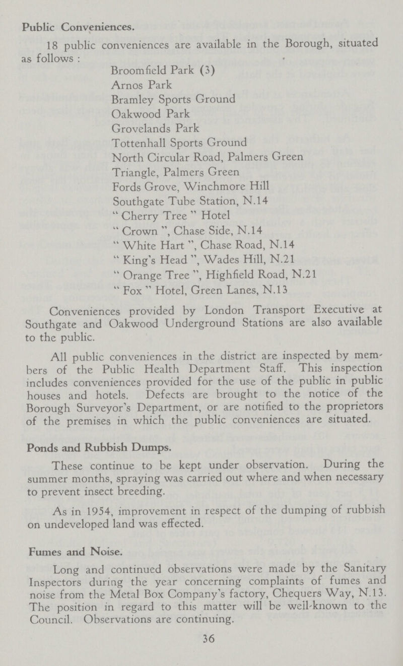 Public Conveniences. 18 public conveniences are available in the Borough, situated as follows : Broom field Park (3) Arnos Park Bramley Sports Ground Oakwood Park Grovelands Park Tottenhall Sports Ground North Circular Road, Palmers Green Triangle, Palmers Green Fords Grove, Winchmore Hill Southgate Tube Station, N.14  Cherry Tree  Hotel  Crown , Chase Side, N.14  White Hart Chase Road, N.14  King's Head , Wades Hill, N.21  Orange Tree , Highfield Road, N.21  Fox  Hotel, Green Lanes, N.13 Conveniences provided by London Transport Executive at Southgate and Oakwood Underground Stations are also available to the public. All public conveniences in the district are inspected by mem bers of the Public Health Department Staff. This inspection includes conveniences provided for the use of the public in public houses and hotels. Defects are brought to the notice of the Borough Surveyor's Department, or are notified to the proprietors of the premises in which the public conveniences are situated. Ponds and Rubbish Dumps. These continue to be kept under observation. During the summer months, spraying was carried out where and when necessary to prevent insect breeding. As in 1954, improvement in respect of the dumping of rubbish on undeveloped land was effected. Fumes and Noise. Long and continued observations were made by the Sanitary Inspectors during the year concerning complaints of fumes and noise from the Metal Box Company's factory, Chequers Way, N.13. The position in regard to this matter will be well-known to the Council. Observations are continuing. 36
