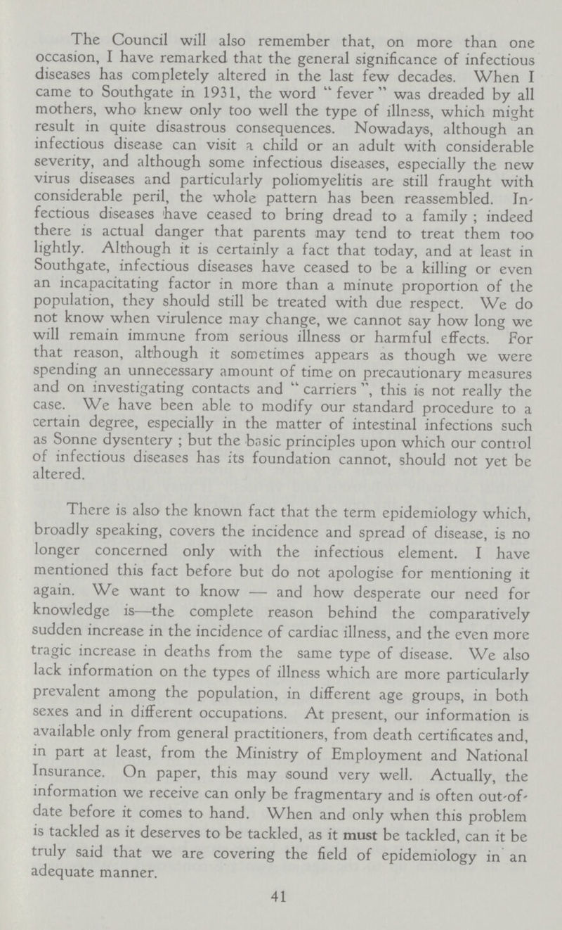 The Council will also remember that, on more than one occasion, I have remarked that the general significance of infectious diseases has completely altered in the last few decades. When I came to Southgate in 1931, the word  fever was dreaded by all mothers, who knew only too well the type of illness, which might result in quite disastrous consequences. Nowadays, although an infectious disease can visit a child or an adult with considerable severity, and although some infectious diseases, especially the new virus diseases and particularly poliomyelitis are still fraught with considerable peril, the whole pattern has been reassembled. In fectious diseases have ceased to bring dread to a family ; indeed there is actual danger that parents may tend to treat them too lightly. Although it is certainly a fact that today, and at least in Southgate, infectious diseases have ceased to be a killing or even an incapacitating factor in more than a minute proportion of the population, they should still be treated with due respect. We do not know when virulence may change, we cannot say how long we will remain immune from serious illness or harmful effects. For that reason, although it sometimes appears as though we were spending an unnecessary amount of time on precautionary measures and on investigating contacts and  carriers , this is not really the case. We have been able to modify our standard procedure to a certain degree, especially in the matter of intestinal infections such as Sonne dysentery ; but the basic principles upon which our control of infectious diseases has its foundation cannot, should not yet be altered. There is also the known fact that the term epidemiology which, broadly speaking, covers the incidence and spread of disease, is no longer concerned only with the infectious element. I have mentioned this fact before but do not apologise for mentioning it again. We want to know — and how desperate our need for knowledge is—the complete reason behind the comparatively sudden increase in the incidence of cardiac illness, and the even more tragic increase in deaths from the same type of disease. We also lack information on the types of illness which are more particularly prevalent among the population, in different age groups, in both sexes and in different occupations. At present, our information is available only from general practitioners, from death certificates and, in part at least, from the Ministry of Employment and National Insurance. On paper, this may sound very well. Actually, the information we receive can only be fragmentary and is often out-of date before it comes to hand. When and only when this problem is tackled as it deserves to be tackled, as it must be tackled, can it be truly said that we are covering the field of epidemiology in an adequate manner. 41