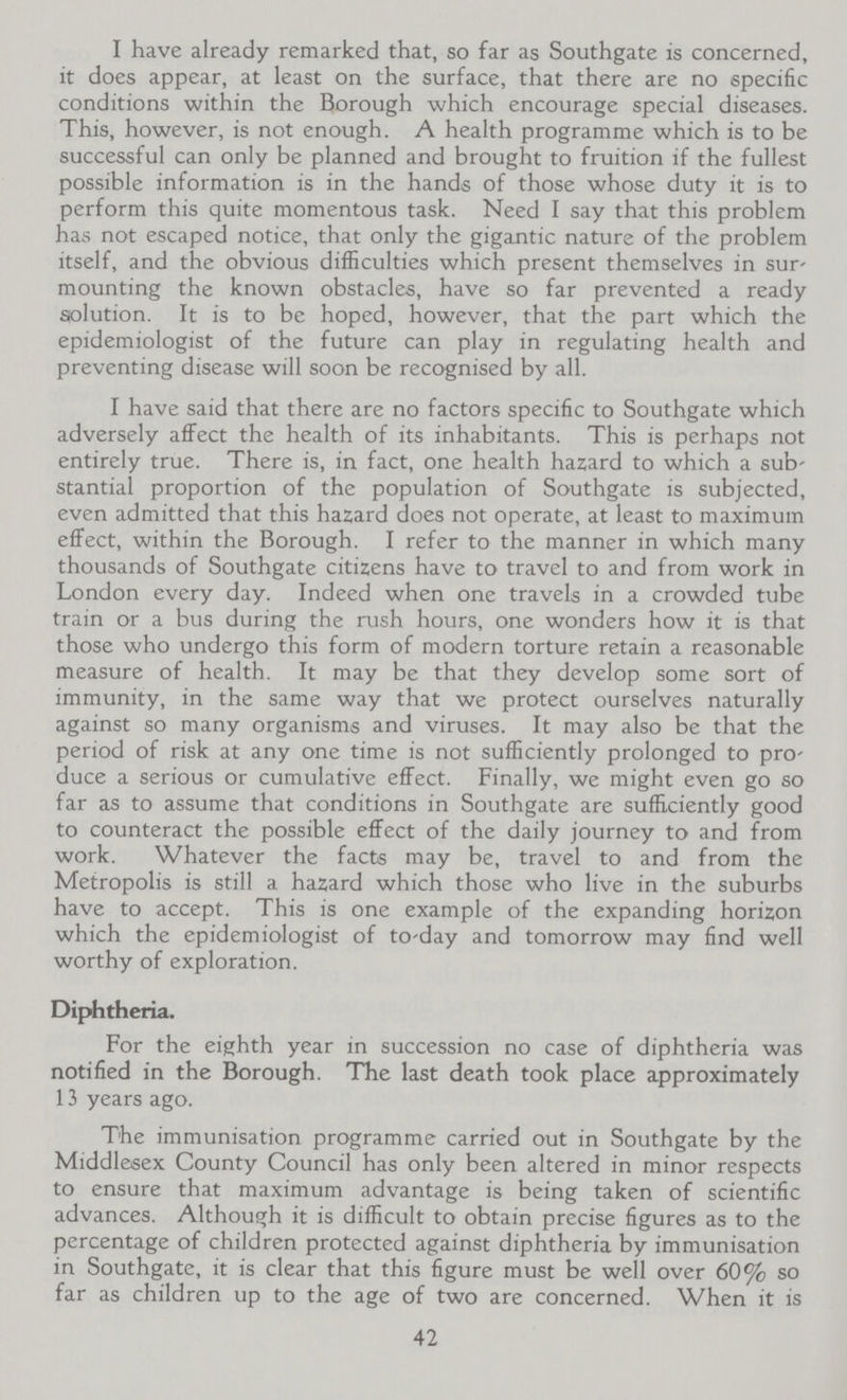 I have already remarked that, so far as Southgate is concerned, it does appear, at least on the surface, that there are no specific conditions within the Borough which encourage special diseases. This, however, is not enough. A health programme which is to be successful can only be planned and brought to fruition if the fullest possible information is in the hands of those whose duty it is to perform this quite momentous task. Need I say that this problem has not escaped notice, that only the gigantic nature of the problem itself, and the obvious difficulties which present themselves in sur mounting the known obstacles, have so far prevented a ready solution. It is to be hoped, however, that the part which the epidemiologist of the future can play in regulating health and preventing disease will soon be recognised by all. I have said that there are no factors specific to Southgate which adversely affect the health of its inhabitants. This is perhaps not entirely true. There is, in fact, one health hazard to which a sub stantial proportion of the population of Southgate is subjected, even admitted that this hazard does not operate, at least to maximum effect, within the Borough. I refer to the manner in which many thousands of Southgate citizens have to travel to and from work in London every day. Indeed when one travels in a crowded tube train or a bus during the rush hours, one wonders how it is that those who undergo this form of modern torture retain a reasonable measure of health. It may be that they develop some sort of immunity, in the same way that we protect ourselves naturally against so many organisms and viruses. It may also be that the period of risk at any one time is not sufficiently prolonged to pro duce a serious or cumulative effect. Finally, we might even go so far as to assume that conditions in Southgate are sufficiently good to counteract the possible effect of the daily journey to and from work. Whatever the facts may be, travel to and from the Metropolis is still a hazard which those who live in the suburbs have to accept. This is one example of the expanding horizon which the epidemiologist of to-day and tomorrow may find well worthy of exploration. Diphtheria. For the eighth year in succession no case of diphtheria was notified in the Borough. The last death took place approximately 13 years ago. The immunisation programme carried out in Southgate by the Middlesex County Council has only been altered in minor respects to ensure that maximum advantage is being taken of scientific advances. Although it is difficult to obtain precise figures as to the percentage of children protected against diphtheria by immunisation in Southgate, it is clear that this figure must be well over 60% so far as children up to the age of two are concerned. When it is 42