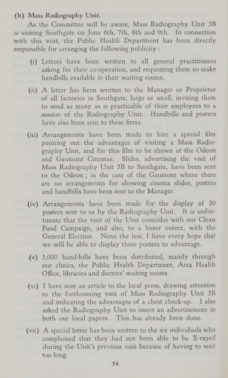 (b) Mass Radiography Unit. As the Committee will be aware, Mass Radiography Unit 5B is visiting Southgate on June 6th, 7th, 8th and 9th. In connection with this visit, the Public Health Department has been directly responsible for arranging the following publicity : (i) Letters have been written to all general practitioners asking for their co-operation, and requesting them to make handbills available in their waiting rooms. (ii) A letter has been written to the Manager or Proprietor of all factories in Southgate, large or small, inviting them to send as many as is practicable of their employees to a session of the Radiography Unit. Handbills and posters have also been sent to these firms. (iii) Arrangements have been made to hire a special film pointing out the advantages of visiting a Mass Radio graphy Unit, and for this film to be shown at the Odeon and Gaumont Cinemas. Slides, advertising the visit of Mass Radiography Unit 5B to Southgate, have been sent to the Odeon ; in the case of the Gaumont where there are no arrangements for showing cinema slides, posters and handbills have been sent to the Manager. (iv) Arrangements have been made for the display of 50 posters sent to us by the Radiography Unit. It is unfor tunate that the visit of the Unit coincides with our Clean Food Campaign, and also, to a lesser extent, with the General Election. None the less, I have every hope that we will be able to display these posters to advantage. (v) 5,000 hand-bills have been distributed, mainly through our clinics, the Public Health Department, Area Health Office, libraries and doctors' waiting rooms. (vi) I have sent an article to the local press, drawing attention to the forthcoming visit of Mass Radiography Unit 5B and indicating the advantages of a chest check-up. I also asked the Radiography Unit to insert an advertisement in both our local papers. This has already been done. (vii) A special letter has been written to the six individuals who complained that they had not been able to be X-rayed during the Unit's previous visit because of having to wait too long. 54