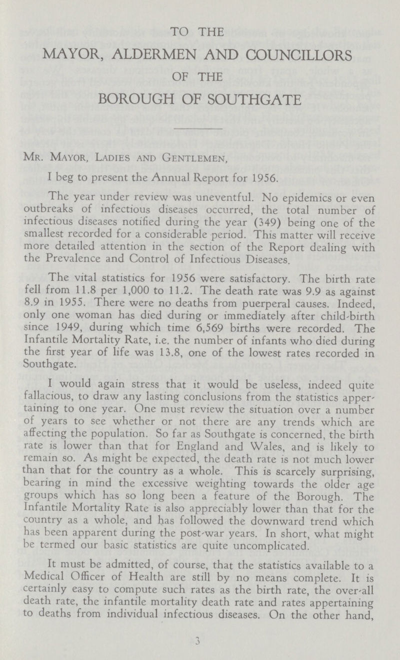 TO THE MAYOR, ALDERMEN AND COUNCILLORS OF THE BOROUGH OF SOUTHGATE Mr. Mayor, Ladies and Gentlemen, I beg to present the Annual Report for 1956. The year under review was uneventful. No epidemics or even outbreaks of infectious diseases occurred, the total number of infectious diseases notified during the year (349) being one of the smallest recorded for a considerable period. This matter will receive more detailed attention in the section of the Report dealing with the Prevalence and Control of Infectious Diseases. The vital statistics for 1956 were satisfactory. The birth rate fell from 11.8 per 1,000 to 11.2. The death rate was 9.9 as against 8.9 in 1955. There were no deaths from puerperal causes. Indeed, only one woman has died during or immediately after child-birth since 1949, during which time 6,569 births were recorded. The Infantile Mortality Rate, i.e. the number of infants who died during the first year of life was 13.8, one of the lowest rates recorded in Southgate. I would again stress that it would be useless, indeed quite fallacious, to draw any lasting conclusions from the statistics apper taining to one year. One must review the situation over a number of years to see whether or not there are any trends which are affecting the population. So far as Southgate is concerned, the birth rate is lower than that for England and Wales, and is likely to remain so. As might be expected, the death rate is not much lower than that for the country as a whole. This is scarcely surprising, bearing in mind the excessive weighting towards the older age groups which has so long been a feature of the Borough. The Infantile Mortality Rate is also appreciably lower than that for the country as a whole, and has followed the downward trend which has been apparent during the post-war years. In short, what might be termed our basic statistics are quite uncomplicated. It must be admitted, of course, that the statistics available to a Medical Officer of Health are still by no means complete. It is certainly easy to compute such rates as the birth rate, the over-all death rate, the infantile mortality death rate and rates appertaining to deaths from individual infectious diseases. On the other hand, 3