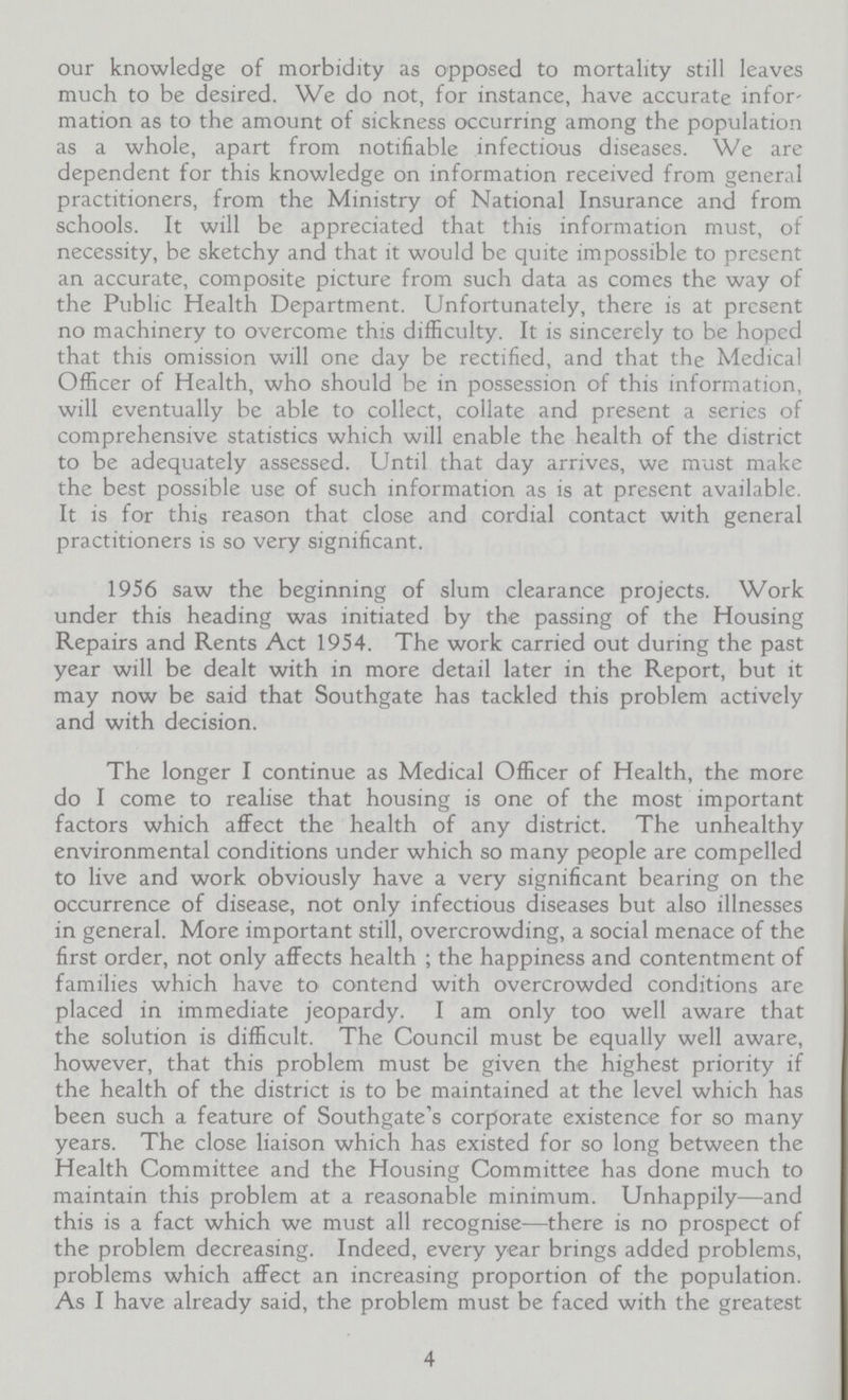 our knowledge of morbidity as opposed to mortality still leaves much to be desired. We do not, for instance, have accurate infor mation as to the amount of sickness occurring among the population as a whole, apart from notifiable infectious diseases. We are dependent for this knowledge on information received from general practitioners, from the Ministry of National Insurance and from schools. It will be appreciated that this information must, of necessity, be sketchy and that it would be quite impossible to present an accurate, composite picture from such data as comes the way of the Public Health Department. Unfortunately, there is at present no machinery to overcome this difficulty. It is sincerely to be hoped that this omission will one day be rectified, and that the Medical Officer of Health, who should be in possession of this information, will eventually be able to collect, collate and present a series of comprehensive statistics which will enable the health of the district to be adequately assessed. Until that day arrives, we must make the best possible use of such information as is at present available. It is for this reason that close and cordial contact with general practitioners is so very significant. 1956 saw the beginning of slum clearance projects. Work under this heading was initiated by the passing of the Housing Repairs and Rents Act 1954. The work carried out during the past year will be dealt with in more detail later in the Report, but it may now be said that Southgate has tackled this problem actively and with decision. The longer I continue as Medical Officer of Health, the more do I come to realise that housing is one of the most important factors which affect the health of any district. The unhealthy environmental conditions under which so many people are compelled to live and work obviously have a very significant bearing on the occurrence of disease, not only infectious diseases but also illnesses in general. More important still, overcrowding, a social menace of the first order, not only affects health; the happiness and contentment of families which have to contend with overcrowded conditions are placed in immediate jeopardy. I am only too well aware that the solution is difficult. The Council must be equally well aware, however, that this problem must be given the highest priority if the health of the district is to be maintained at the level which has been such a feature of Southgate's corporate existence for so many years. The close liaison which has existed for so long between the Health Committee and the Housing Committee has done much to maintain this problem at a reasonable minimum. Unhappily—and this is a fact which we must all recognise—there is no prospect of the problem decreasing. Indeed, every year brings added problems, problems which affect an increasing proportion of the population. As I have already said, the problem must be faced with the greatest 4