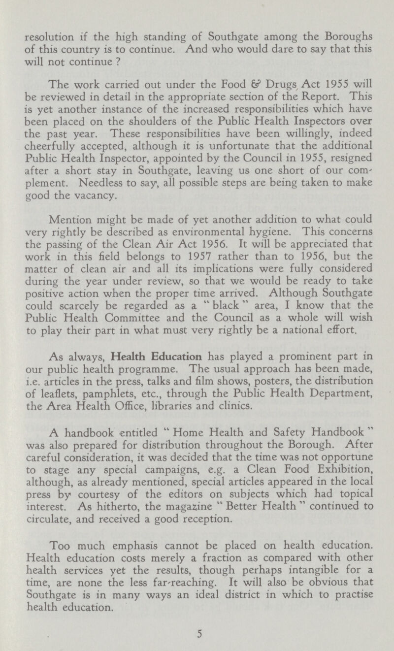 resolution if the high standing of Southgate among the Boroughs of this country is to continue. And who would dare to say that this will not continue ? The work carried out under the Food & Drugs Act 1955 will be reviewed in detail in the appropriate section of the Report. This is yet another instance of the increased responsibilities which have been placed on the shoulders of the Public Health Inspectors over the past year. These responsibilities have been willingly, indeed cheerfully accepted, although it is unfortunate that the additional Public Health Inspector, appointed by the Council in 1955, resigned after a short stay in Southgate, leaving us one short of our com plement. Needless to say, all possible steps are being taken to make good the vacancy. Mention might be made of yet another addition to what could very rightly be described as environmental hygiene. This concerns the passing of the Clean Air Act 1956. It will be appreciated that work in this field belongs to 1957 rather than to 1956, but the matter of clean air and all its implications were fully considered during the year under review, so that we would be ready to take positive action when the proper time arrived. Although Southgate could scarcely be regarded as a black area, I know that the Public Health Committee and the Council as a whole will wish to play their part in what must very rightly be a national effort. As always, Health Education has played a prominent part in our public health programme. The usual approach has been made, i.e. articles in the press, talks and film shows, posters, the distribution of leaflets, pamphlets, etc., through the Public Health Department, the Area Health Office, libraries and clinics. A handbook entitled Home Health and Safety Handbook was also prepared for distribution throughout the Borough. After careful consideration, it was decided that the time was not opportune to stage any special campaigns, e.g. a Clean Food Exhibition, although, as already mentioned, special articles appeared in the local press by courtesy of the editors on subjects which had topical interest. As hitherto, the magazine Better Health continued to circulate, and received a good reception. Too much emphasis cannot be placed on health education. Health education costs merely a fraction as compared with other health services yet the results, though perhaps intangible for a time, are none the less far reaching. It will also be obvious that Southgate is in many ways an ideal district in which to practise health education. 5