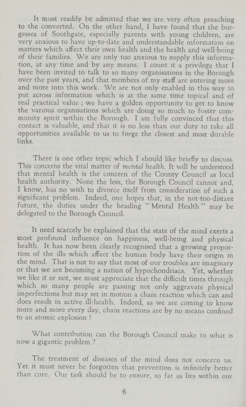 It must readily be admitted that we are very often preaching to the converted. On the other hand, I have found that the bur gesses of Southgate, especially parents with young children, are very anxious to have up-to-date and understandable information on matters which affect their own health and the health and well-being of their families. We are only too anxious to supply this informa tion, at any time and by any means. I count it a privilege that I have been invited to talk to so many organisations in the Borough over the past years, and that members of my staff are entering more and more into this work. We are not only enabled in this way to put across information which is at the same time topical and of real practical value; we have a golden opportunity to get to know the various organisations which are doing so much to foster com munity spirit within the Borough. I am fully convinced that this contact is valuable, and that it is no less than our duty to take all opportunities available to us to forge the closest and most durable links. There is one other topic which I should like briefly to discuss. This concerns the vital matter of mental health. It will be understood that mental health is the concern of the County Council as local health authority. None the less, the Borough Council cannot and, I know, has no wish to divorce itself from consideration of such a significant problem. Indeed, one hopes that, in the not-too-distant future, the duties under the heading Mental Health may be delegated to the Borough Council. It need scarcely be explained that the state of the mind exerts a most profound influence on happiness, well-being and physical health. It has now been clearly recognised that a growing propor tion of the ills which affect the human body have their origin in the mind. That is not to say that most of our troubles are imaginary or that we are becoming a nation of hypochondriacs. Yet, whether we like it or not, we must appreciate that the difficult times through which so many people are passing not only aggravate physical imperfections but may set in motion a chain reaction which can and does result in active ill-health. Indeed, as we are coming to know more and more every day, chain reactions are by no means confined to an atomic explosion ! What contribution can the Borough Council make to what is now a gigantic problem ? The treatment of diseases of the mind does not concern us. Yet it must never be forgotten that prevention is infinitely better than cure. Our task should be to ensure, so far as lies within our 6