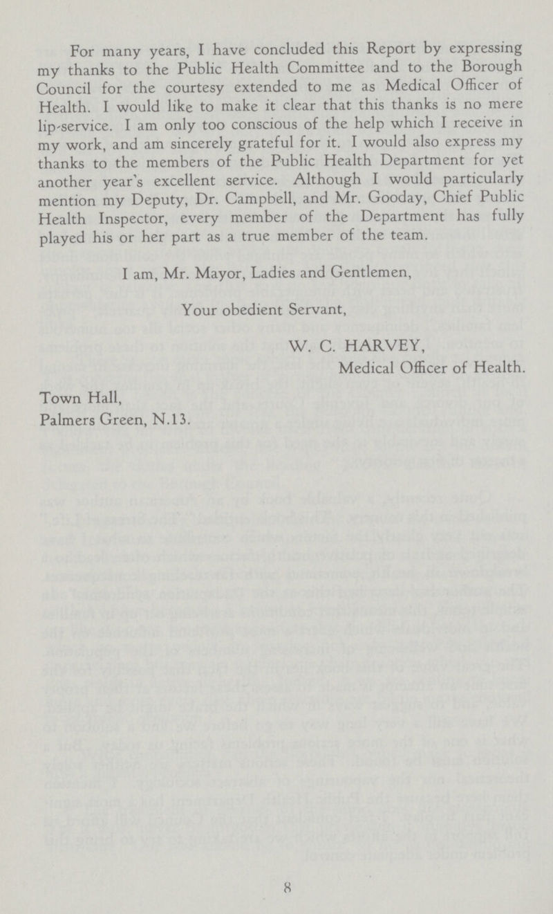 For many years, I have concluded this Report by expressing my thanks to the Public Health Committee and to the Borough Council for the courtesy extended to me as Medical Officer of Health. I would like to make it clear that this thanks is no mere lip-service. I am only too conscious of the help which I receive in my work, and am sincerely grateful for it. I would also express my thanks to the members of the Public Health Department for yet another year's excellent service. Although I would particularly mention my Deputy, Dr. Campbell, and Mr. Gooday, Chief Public Health Inspector, every member of the Department has fully played his or her part as a true member of the team. I am, Mr. Mayor, Ladies and Gentlemen, Your obedient Servant, W. C. HARVEY, Medical Officer of Health. Town Hall, Palmers Green, N.13. 8