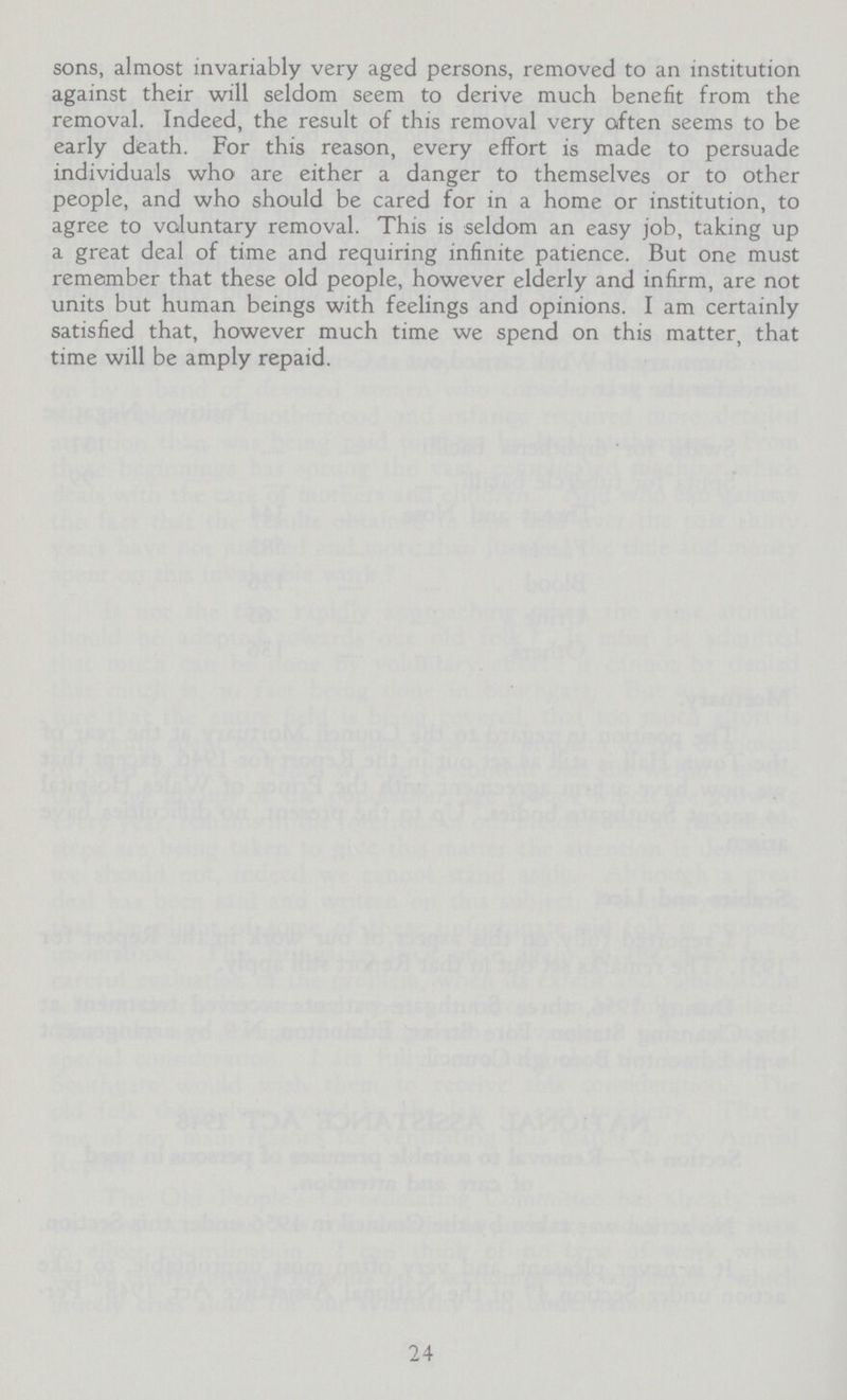 sons, almost invariably very aged persons, removed to an institution against their will seldom seem to derive much benefit from the removal. Indeed, the result of this removal very often seems to be early death. For this reason, every effort is made to persuade individuals who are either a danger to themselves or to other people, and who should be cared for in a home or institution, to agree to voluntary removal. This is seldom an easy job, taking up a great deal of time and requiring infinite patience. But one must remember that these old people, however elderly and infirm, are not units but human beings with feelings and opinions. I am certainly satisfied that, however much time we spend on this matter, that time will be amply repaid. 24