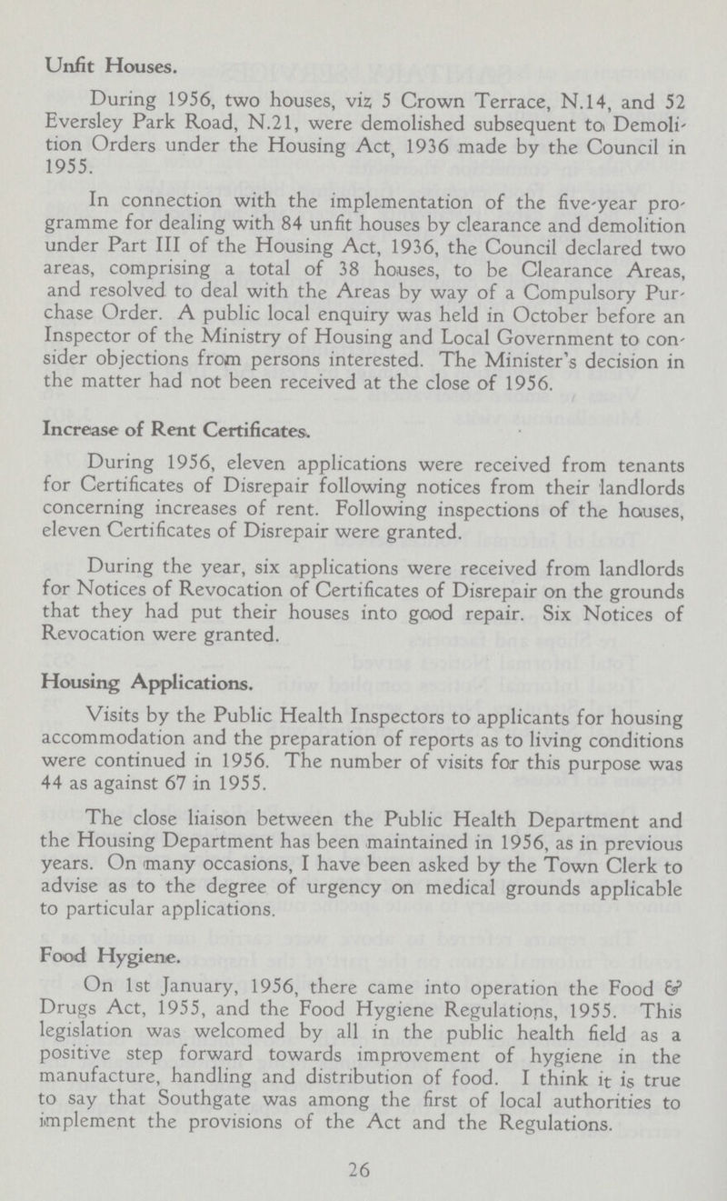 Unfit Houses. During 1956, two houses, viz 5 Crown Terrace, N.14, and 52 Eversley Park Road, N.21, were demolished subsequent to Demoli tion Orders under the Housing Act 1936 made by the Council in 1955. In connection with the implementation of the five-year pro gramme for dealing with 84 unfit houses by clearance and demolition under Part III of the Housing Act, 1936, the Council declared two areas, comprising a total of 38 houses, to be Clearance Areas, and resolved to deal with the Areas by way of a Compulsory Pur chase Order. A public local enquiry was held in October before an Inspector of the Ministry of Housing and Local Government to con sider objections from persons interested. The Minister's decision in the matter had not been received at the close of 1956. Increase of Rent Certificates. During 1956, eleven applications were received from tenants for Certificates of Disrepair following notices from their landlords concerning increases of rent. Following inspections of the houses, eleven Certificates of Disrepair were granted. During the year, six applications were received from landlords for Notices of Revocation of Certificates of Disrepair on the grounds that they had put their houses into good repair. Six Notices of Revocation were granted. Housing Applications. Visits by the Public Health Inspectors to applicants for housing accommodation and the preparation of reports as to living conditions were continued in 1956. The number of visits for this purpose was 44 as against 67 in 1955. The close liaison between the Public Health Department and the Housing Department has been maintained in 1956, as in previous years. On many occasions, I have been asked by the Town Clerk to advise as to the degree of urgency on medical grounds applicable to particular applications. Food Hygiene. On 1st January, 1956, there came into operation the Food & Drugs Act, 1955, and the Food Hygiene Regulations, 1955. This legislation was welcomed by all in the public health field as a positive step forward towards improvement of hygiene in the manufacture, handling and distribution of food. I think it is true to say that Southgate was among the first of local authorities to implement the provisions of the Act and the Regulations. 26