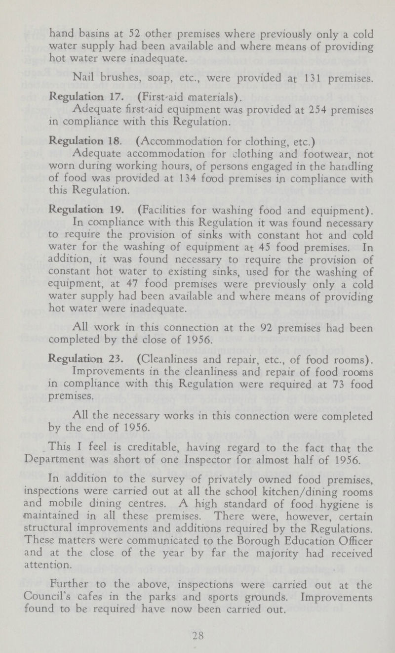 hand basins at 52 other premises where previously only a cold water supply had been available and where means of providing hot water were inadequate. Nail brushes, soap, etc., were provided at 131 premises. Regulation 17. (First-aid materials). Adequate first-aid equipment was provided at 254 premises in compliance with this Regulation. Regulation 18. (Accommodation for clothing, etc.) Adequate accommodation for clothing and footwear, not worn during working hours, of persons engaged in the handling of food was provided at 134 food premises in compliance with this Regulation. Regulation 19. (Facilities for washing food and equipment). In compliance with this Regulation it was found necessary to require the provision of sinks with constant hot and cold water for the washing of equipment at 45 food premises. In addition, it was found necessary to require the provision of constant hot water to existing sinks, used for the washing of equipment, at 47 food premises were previously only a cold water supply had been available and where means of providing hot water were inadequate. All work in this connection at the 92 premises had been completed by the close of 1956. Regulation 23. (Cleanliness and repair, etc., of food rooms). Improvements in the cleanliness and repair of food rooms in compliance with this Regulation were required at 73 food premises. All the necessary works in this connection were completed by the end of 1956. This I feel is creditable, having regard to the fact that the Department was short of one Inspector for almost half of 1956. In addition to the survey of privately owned food premises, inspections were carried out at all the school kitchen/dining rooms and mobile dining centres. A high standard of food hygiene is maintained in all these premises. There were, however, certain structural improvements and additions required by the Regulations. These matters were communicated to the Borough Education Officer and at the close of the year by far the majority had received attention. Further to the above, inspections were carried out at the Council's cafes in the parks and sports grounds. Improvements found to be required have now been carried out. 28