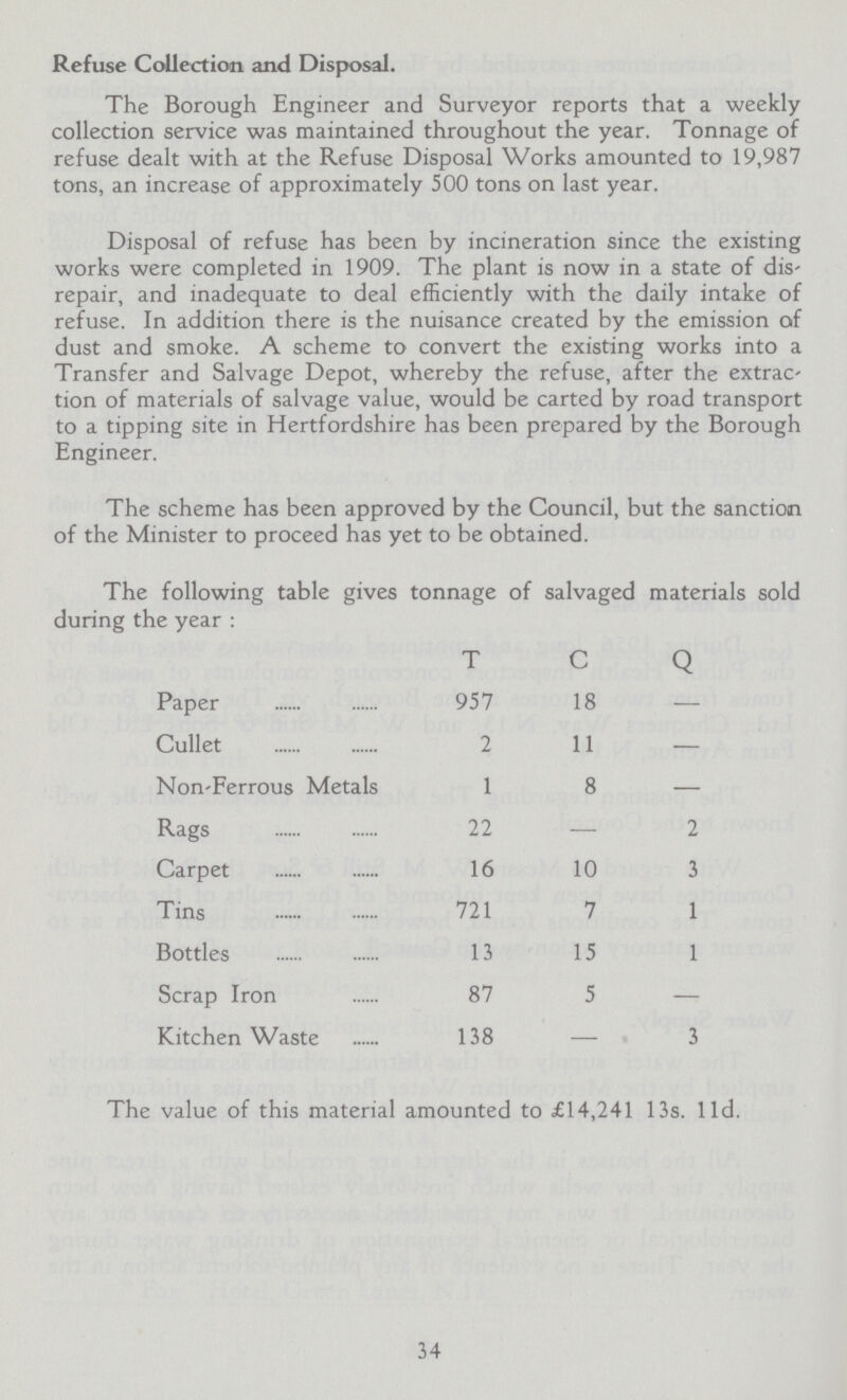 Refuse Collection and Disposal. The Borough Engineer and Surveyor reports that a weekly collection service was maintained throughout the year. Tonnage of refuse dealt with at the Refuse Disposal Works amounted to 19,987 tons, an increase of approximately 500 tons on last year. Disposal of refuse has been by incineration since the existing works were completed in 1909. The plant is now in a state of dis repair, and inadequate to deal efficiently with the daily intake of refuse. In addition there is the nuisance created by the emission of dust and smoke. A scheme to convert the existing works into a Transfer and Salvage Depot, whereby the refuse, after the extrac tion of materials of salvage value, would be carted by road transport to a tipping site in Hertfordshire has been prepared by the Borough Engineer. The scheme has been approved by the Council, but the sanction of the Minister to proceed has yet to be obtained. 34 The following table gives tonnage of salvaged materials sol during the year: T C Q Paper 957 18 - Cullet 2 11 - Non-Ferrous Metals 1 8 - Rags 22 - 2 Carpet 16 10 3 Tins 721 7 1 Bottles 13 15 1 Scrap Iron 87 5 - Kitchen Waste 138 - 3 The value of this material amounted to £14,241 13s. l1d.