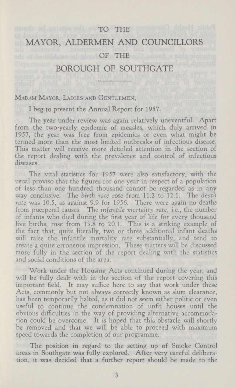 TO THE MAYOR, ALDERMEN AND COUNCILLORS OF THE BOROUGH OF SOUTHGATE Madam Mayor, Ladies and Gentlemen, I beg to present the Annual Report for 1957. The year under review was again relatively uneventful. Apart from the two-yearly epidemic of measles, which duly arrived in 1957, the year was free from epidemics or even what might be termed more than the most limited outbreaks of infectious disease. This matter will receive more detailed attention in the section of the report dealing with the prevalence and control of infectious diseases. The vital statistics for 1957 were also satisfactory, with the usual proviso that the figures for one year in respect of a population of less than one hundred thousand cannot be regarded as in any way conclusive. The birth rate rose from 11.2 to 12.1. The death rate was 10.5, as against 9.9 for 1956. There were again no deaths from puerperal causes. The infantile mortality rate, i.e., the number of infants who died during the first year of life for every thousand live births, rose from 13.8 to 20.1. This is a striking example of the fact that, quite literally, two or three additional infant deaths will raise the infantile mortality rate substantially, and tend to create a quite erroneous impression. These matters will be discussed more fully in the section of the report dealing with the statistics and social conditions of the area. Work under the Housing Acts continued during the year, and will be fully dealt with in the section of the report covering this important field. It may suffice here to say that work under these Acts, commonly but not always correctly known as slum clearance, has been temporarily halted, as it did not seem either politic or even useful to continue the condemnation of unfit houses until the obvious difficulties in the way of providing alternative accommoda tion could be overcome. It is hoped that this obstacle will shortly be removed and that we will be able to proceed with maximum speed towards the completion of our programme. The position in regard to the setting up of Smoke Control areas in Southgate was fully explored. After very careful delibera tion, it was decided that a further report should be made to the 3