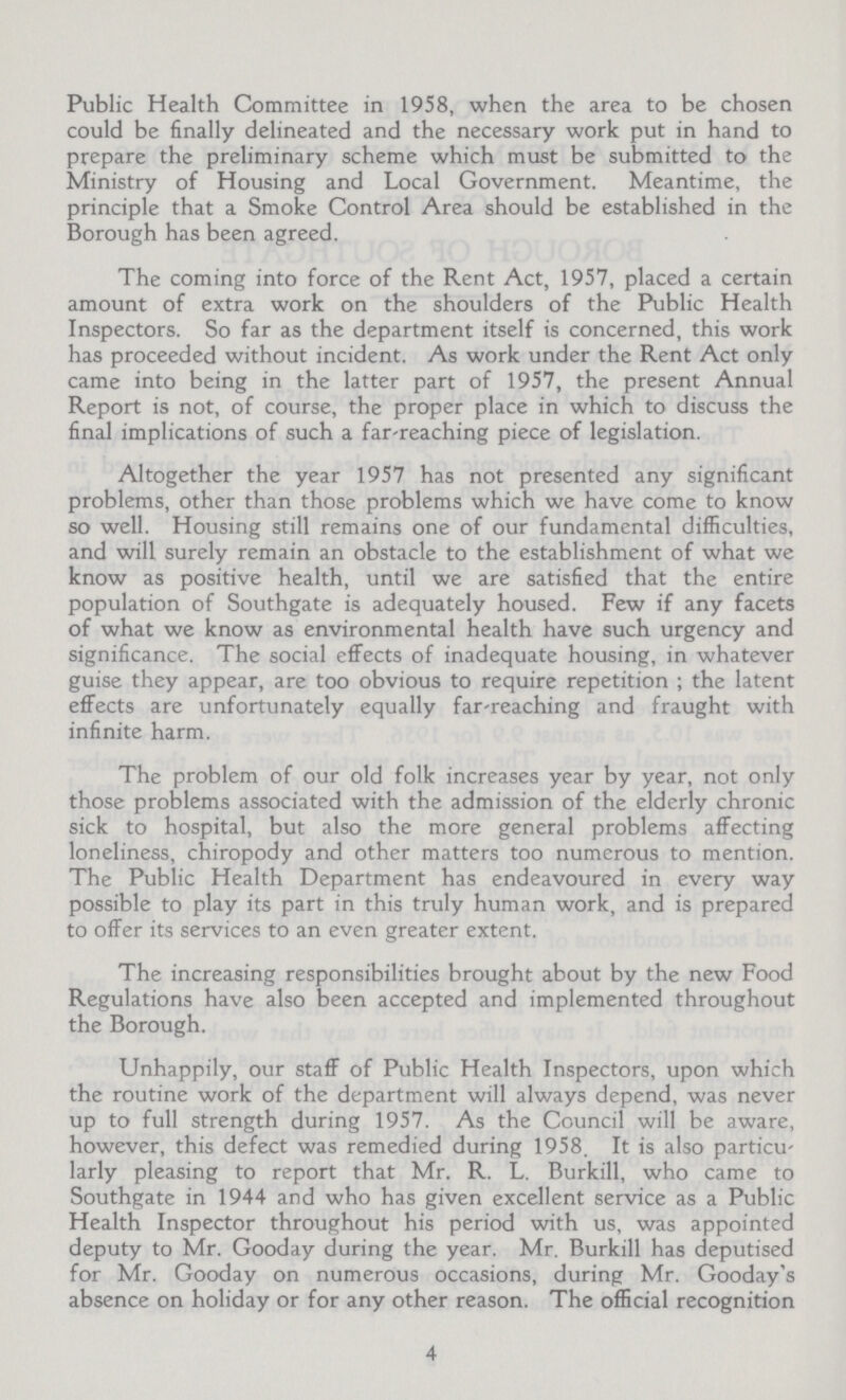 Public Health Committee in 1958, when the area to be chosen could be finally delineated and the necessary work put in hand to prepare the preliminary scheme which must be submitted to the Ministry of Housing and Local Government. Meantime, the principle that a Smoke Control Area should be established in the Borough has been agreed. The coming into force of the Rent Act, 1957, placed a certain amount of extra work on the shoulders of the Public Health Inspectors. So far as the department itself is concerned, this work has proceeded without incident. As work under the Rent Act only came into being in the latter part of 1957, the present Annual Report is not, of course, the proper place in which to discuss the final implications of such a far-reaching piece of legislation. Altogether the year 1957 has not presented any significant problems, other than those problems which we have come to know so well. Housing still remains one of our fundamental difficulties, and will surely remain an obstacle to the establishment of what we know as positive health, until we are satisfied that the entire population of Southgate is adequately housed. Few if any facets of what we know as environmental health have such urgency and significance. The social effects of inadequate housing, in whatever guise they appear, are too obvious to require repetition ; the latent effects are unfortunately equally far-reaching and fraught with infinite harm. The problem of our old folk increases year by year, not only those problems associated with the admission of the elderly chronic sick to hospital, but also the more general problems affecting loneliness, chiropody and other matters too numerous to mention. The Public Health Department has endeavoured in every way possible to play its part in this truly human work, and is prepared to offer its services to an even greater extent. The increasing responsibilities brought about by the new Food Regulations have also been accepted and implemented throughout the Borough. Unhappily, our staff of Public Health Inspectors, upon which the routine work of the department will always depend, was never up to full strength during 1957. As the Council will be aware, however, this defect was remedied during 1958. It is also particu larly pleasing to report that Mr. R. L. Burkill, who came to Southgate in 1944 and who has given excellent service as a Public Health Inspector throughout his period with us, was appointed deputy to Mr. Gooday during the year. Mr. Burkill has deputised for Mr. Gooday on numerous occasions, during Mr. Gooday's absence on holiday or for any other reason. The official recognition 4