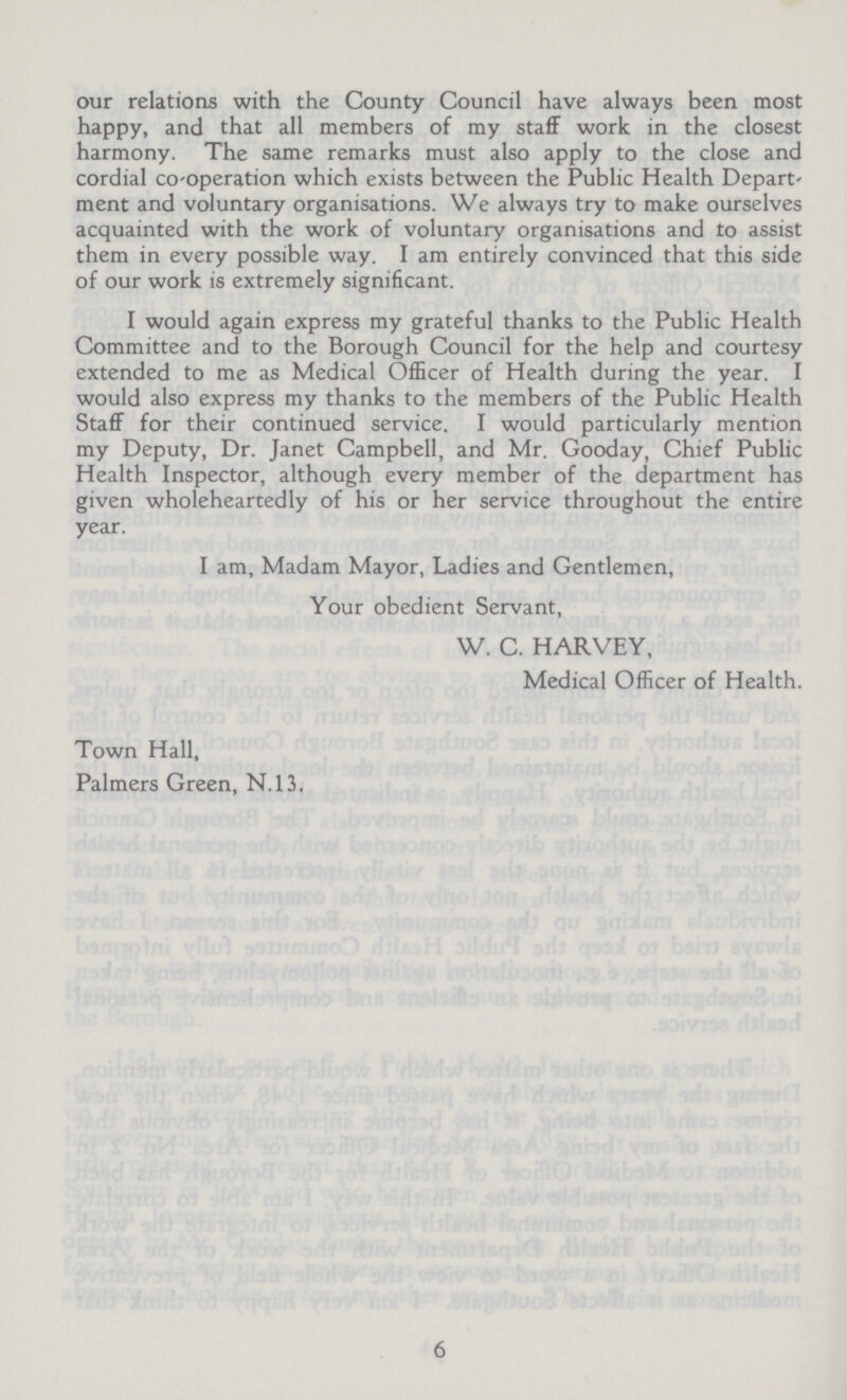 our relations with the County Council have always been most happy, and that all members of my staff work in the closest harmony. The same remarks must also apply to the close and cordial co-operation which exists between the Public Health Depart ment and voluntary organisations. We always try to make ourselves acquainted with the work of voluntary organisations and to assist them in every possible way. I am entirely convinced that this side of our work is extremely significant. I would again express my grateful thanks to the Public Health Committee and to the Borough Council for the help and courtesy extended to me as Medical Officer of Health during the year. I would also express my thanks to the members of the Public Health Staff for their continued service. I would particularly mention my Deputy, Dr. Janet Campbell, and Mr. Gooday, Chief Public Health Inspector, although every member of the department has given wholeheartedly of his or her service throughout the entire year. I am, Madam Mayor, Ladies and Gentlemen, Your obedient Servant, W. C. HARVEY, Medical Officer of Health. Town Hall, Palmers Green, N.13. 6