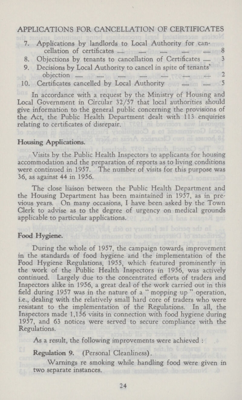 APPLICATIONS FOR CANCELLATION OF CERTIFICATES 7. Applications by landlords to Local Authority for can¬ cellation of certificates 8 8. Objections by tenants to cancellation of Certificates 3 9. Decisions by Local Authority to cancel in spite of tenants objection 2 10. Certificates cancelled by Local Authority 5 In accordance with a request by the Ministry of Housing and Local Government in Circular 32/57 that local authorities should give information to the general public concerning the provisions of the Act, the Public Health Department dealt with 113 enquiries relating to certificates of disrepair. Housing Applications. Visits by the Public Health Inspectors to applicants for housing accommodation and the preparation of reports as to living conditions were continued in 1957. The number of visits for this purpose was 36, as against 44 in 1956. The close liaison between the Public Health Department and the Housing Department has been maintained in 1957, as in pre vious years. On many occasions, I have been asked by the Town Clerk to advise as to the degree of urgency on medical grounds applicable to particular applications. Food Hygiene. During the whole of 1957, the campaign towards improvement in the standards of food hygiene and the implementation of the Food Hygiene Regulations, 1955, which featured prominently in the work of the Public Health Inspectors in 1956, was actively continued. Largely due to the concentrated efforts of traders and Inspectors alike in 1956, a great deal of the work carried out in this field during 1957 was in the nature of a mopping up operation, i.e., dealing with the relatively small hard core of traders who were resistant to the implementation of the Regulations. In all, the Inspectors made 1,156 visits in connection with food hygiene during 1957, and 63 notices were served to secure compliance with the Regulations. As a result, the following improvements were achieved : Regulation 9. (Personal Cleanliness). Warnings re smoking while handling food were given in two separate instances. 24