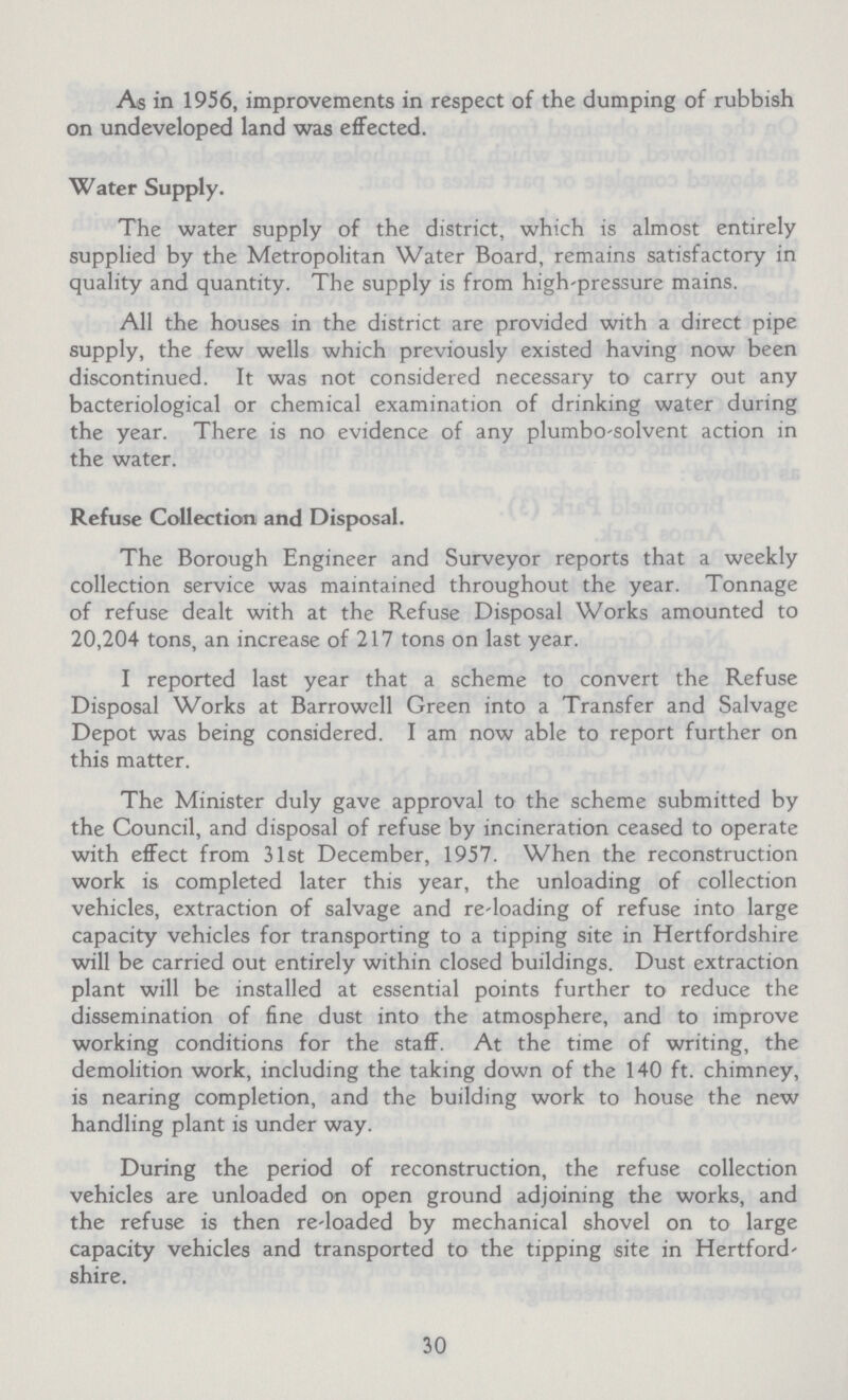 As in 1956, improvements in respect of the dumping of rubbish on undeveloped land was effected. Water Supply. The water supply of the district, which is almost entirely supplied by the Metropolitan Water Board, remains satisfactory in quality and quantity. The supply is from high-pressure mains. All the houses in the district are provided with a direct pipe supply, the few wells which previously existed having now been discontinued. It was not considered necessary to carry out any bacteriological or chemical examination of drinking water during the year. There is no evidence of any plumbo-solvent action in the water. Refuse Collection and Disposal. The Borough Engineer and Surveyor reports that a weekly collection service was maintained throughout the year. Tonnage of refuse dealt with at the Refuse Disposal Works amounted to 20,204 tons, an increase of 217 tons on last year. I reported last year that a scheme to convert the Refuse Disposal Works at Barrowell Green into a Transfer and Salvage Depot was being considered. I am now able to report further on this matter. The Minister duly gave approval to the scheme submitted by the Council, and disposal of refuse by incineration ceased to operate with effect from 31st December, 1957. When the reconstruction work is completed later this year, the unloading of collection vehicles, extraction of salvage and re-loading of refuse into large capacity vehicles for transporting to a tipping site in Hertfordshire will be carried out entirely within closed buildings. Dust extraction plant will be installed at essential points further to reduce the dissemination of fine dust into the atmosphere, and to improve working conditions for the staff. At the time of writing, the demolition work, including the taking down of the 140 ft. chimney, is nearing completion, and the building work to house the new handling plant is under way. During the period of reconstruction, the refuse collection vehicles are unloaded on open ground adjoining the works, and the refuse is then re-loaded by mechanical shovel on to large capacity vehicles and transported to the tipping site in Hertford shire. 30