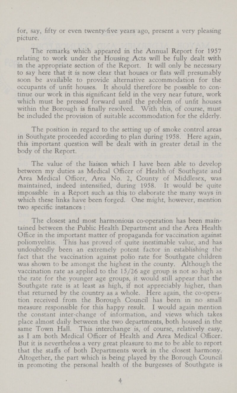 for, say, fifty or even twenty-five years ago, present a very pleasing picture. The remarks which appeared in the Annual Report for 1957 relating to work under the Housing Acts will be fully dealt with in the appropriate section of the Report. It will only be necessary to say here that it is now clear that houses or flats will presumably soon be available to provide alternative accommodation for the occupants of unfit houses. It should therefore be possible to con tinue our work in this significant field in the very near future, work which must be pressed forward until the problem of unfit houses within the Borough is finally resolved. With this, of course, must be included the provision of suitable accommodation for the elderly. The position in regard to the setting up of smoke control areas in Southgate proceeded according to plan during 1958. Here again, this important question will be dealt with in greater detail in the body of the Report. The value of the liaison which I have been able to develop between my duties as Medical Officer of Health of Southgate and Area Medical Officer, Area No. 2, County of Middlesex, was maintained, indeed intensified, during 1958. It would be quite impossible in a Report such as this to elaborate the many ways in which these links have been forged. One might, however, mention two specific instances : The closest and most harmonious co-operation has been main tained between the Public Health Department and the Area Health Office in the important matter of propaganda for vaccination against poliomyelitis. This has proved of quite inestimable value, and has undoubtedly been an extremely potent factor in establishing the fact that the vaccination against polio rate for Southgate children was shown to be amongst the highest in the county. Although the vaccination rate as applied to the 15/26 age group is not so high as the rate for the younger age groups, it would still appear that the Southgate rate is at least as high, if not appreciably higher, than that returned by the country as a whole. Here again, the co-opera tion received from the Borough Council has been in no small measure responsible for this happy result. I would again mention the constant inter-change of information, and views which takes place almost daily between the two departments, both housed in the same Town Hall. This interchange is, of course, relatively easy, as I am both Medical Officer of Health and Area Medical Officer. But it is nevertheless a very great pleasure to me to be able to report that the staffs of both Departments work in the closest harmony. Altogether, the part which is being played by the Borough Council in promoting the personal health of the burgesses of Southgate is 4