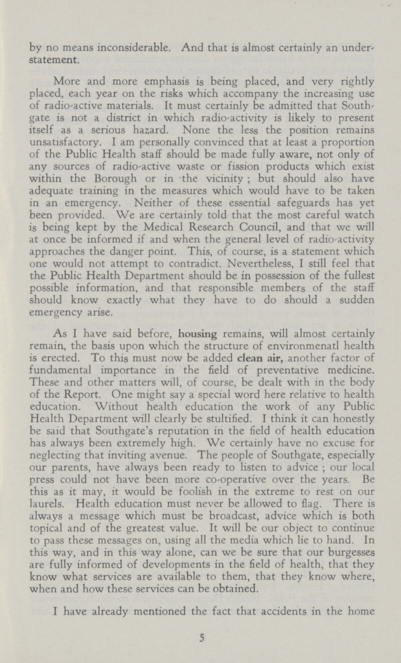 by no means inconsiderable. And that is almost certainly an under statement. More and more emphasis is being placed, and very rightly placed, each year on the risks which accompany the increasing use of radio-active materials. It must certainly be admitted that South gate is not a district in which radio-activity is likely to present itself as a serious hazard. None the less the position remains unsatisfactory. I am personally convinced that at least a proportion of the Public Health staff should be made fully aware, not only of any sources of radio-active waste or fission products which exist within the Borough or in the vicinity ; but should also have adequate training in the measures which would have to be taken in an emergency. Neither of these essential safeguards has yet been provided. We are certainly told that the most careful watch is being kept by the Medical Research Council, and that we will at once be informed if and when the general level of radio-activity approaches the danger point. This, of course, is a statement which one would not attempt to contradict. Nevertheless, I still feel that the Public Health Department should be in possession of the fullest possible information, and that responsible members of the staff should know exactly what they have to do should a sudden emergency arise. As I have said before, housing remains, will almost certainly remain, the basis upon which the structure of environmenatl health is erected. To this must now be added clean air, another factor of fundamental importance in the field of preventative medicine. These and other matters will, of course, be dealt with in the body of the Report. One might say a special word here relative to health education. Without health education the work of any Public Health Department will clearly be stultified. I think it can honestly be said that Southgate's reputation in the field of health education has always been extremely high. We certainly have no excuse for neglecting that inviting avenue. The people of Southgate, especially our parents, have always been ready to listen to advice ; our local press could not have been more co-operative over the years. Be this as it may, it would be foolish in the extreme to rest on our laurels. Health education must never be allowed to flag. There is always a message which must be broadcast, advice which is both topical and of the greatest value. It will be our object to continue to pass these messages on, using all the media which lie to hand. In this way, and in this way alone, can we be sure that our burgesses are fully informed of developments in the field of health, that they know what services are available to them, that they know where, when and how these services can be obtained. I have already mentioned the fact that accidents in the home 5