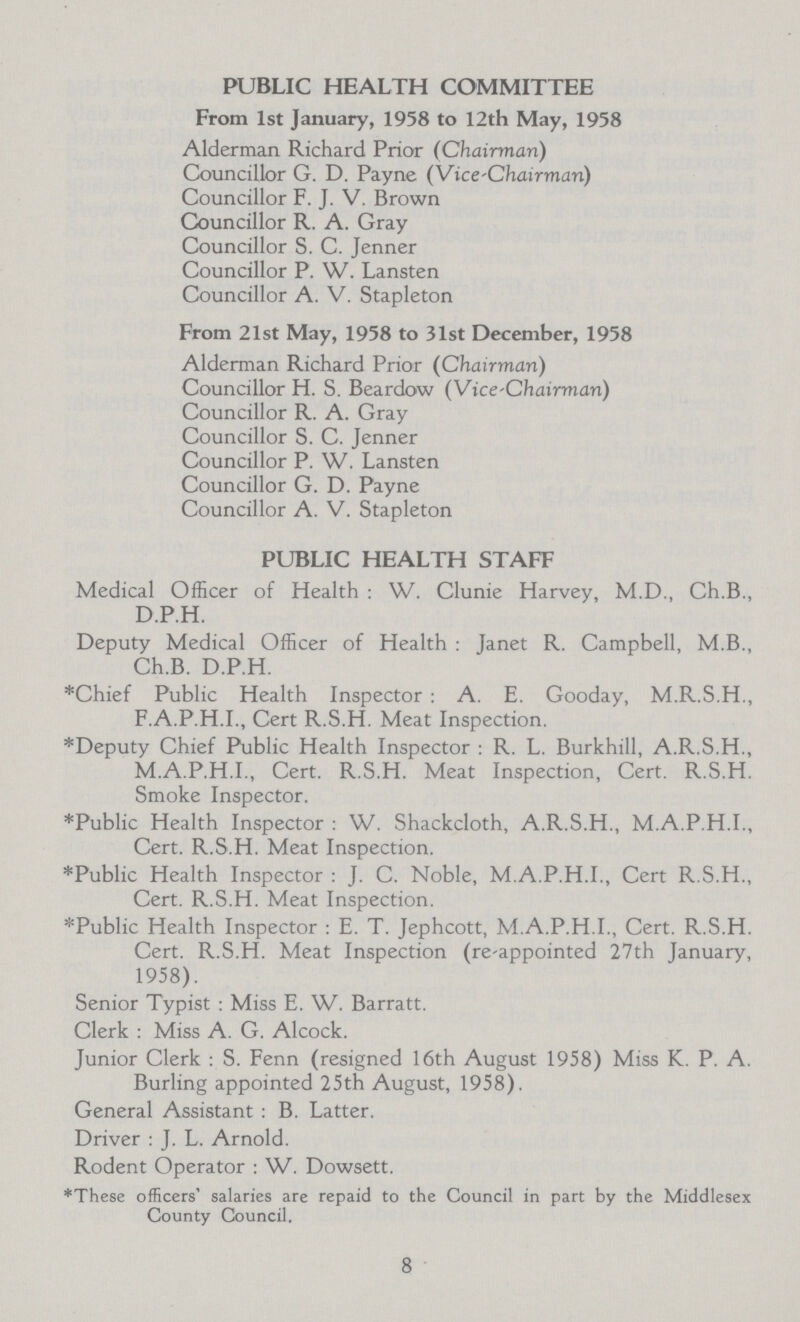 PUBLIC HEALTH COMMITTEE From 1st January, 1958 to 12th May, 1958 Alderman Richard Prior (Chairman) Councillor G. D. Payne (Vice-chairman) Councillor F. J. V. Brown Councillor R. A. Gray Councillor S. C. Jenner Councillor P. W. Lansten Councillor A. V. Stapleton From 21st May, 1958 to 31st December, 1958 Alderman Richard Prior (Chairman) Councillor H. S. Beardow (Vice-Chairman) Councillor R. A. Gray Councillor S. C. Jenner Councillor P. W. Lansten Councillor G. D. Payne Councillor A. V. Stapleton PUBLIC HEALTH STAFF Medical Officer of Health : W. Clunie Harvey, M.D., Ch.B,, D.P.H. Deputy Medical Officer of Health : Janet R, Campbell, M.B., Ch.B. D.P.H. *Chief Public Health Inspector : A. E. Gooday, M.R.S.H., F.A.P.H.I., Cert R.S.H. Meat Inspection. *Deputy Chief Public Health Inspector : R. L. Burkhill, A.R.S.H., M.A.P.H.I., Cert. R.S.H. Meat Inspection, Cert. R.S.H. Smoke Inspector. *Public Health Inspector : W. Shackcloth, A.R.S.H., M.A.P.H.I., Cert. R.S.H. Meat Inspection. ♦Public Health Inspector : J. C. Noble, M.A.P.H.I., Cert R.S.H., Cert. R.S.H. Meat Inspection. *Public Health Inspector : E. T. Jephcott, M.A.P.H.I., Cert. R.S.H. Cert. R.S.H. Meat Inspection (re-appointed 27th January, 1958). Senior Typist : Miss E. W. Barratt. Clerk : Miss A. G. Alcock. Junior Clerk : S. Fenn (resigned 16th August 1958) Miss K. P. A. Burling appointed 25th August, 1958). General Assistant : B. Latter. Driver : J. L. Arnold. Rodent Operator : W. Dowsett. ♦These officers' salaries are repaid to the Council in part by the Middlesex County Council. 8