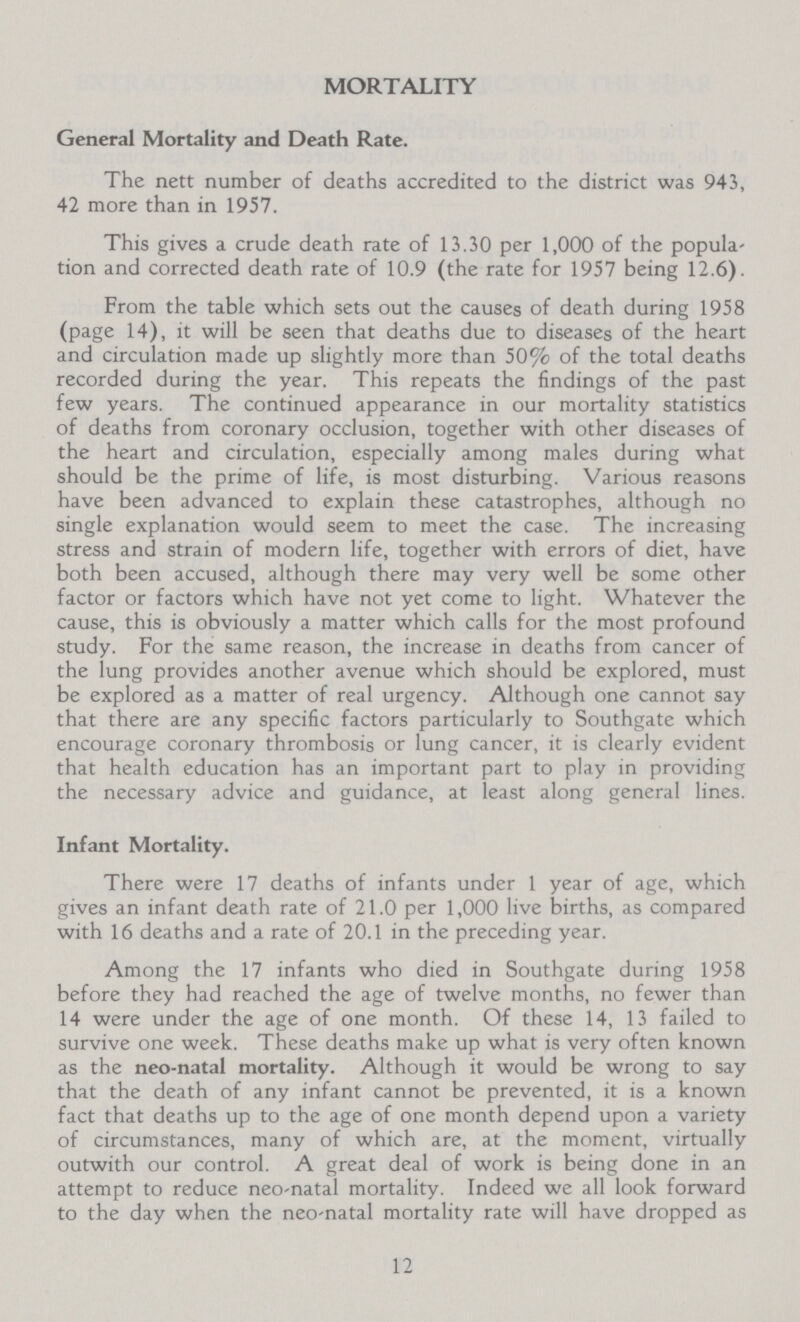 MORTALITY General Mortality and Death Rate. The nett number of deaths accredited to the district was 943, 42 more than in 1957. This gives a crude death rate of 13.30 per 1,000 of the popula tion and corrected death rate of 10.9 (the rate for 1957 being 12.6). From the table which sets out the causes of death during 1958 (page 14), it will be seen that deaths due to diseases of the heart and circulation made up slightly more than 50% of the total deaths recorded during the year. This repeats the findings of the past few years. The continued appearance in our mortality statistics of deaths from coronary occlusion, together with other diseases of the heart and circulation, especially among males during what should be the prime of life, is most disturbing. Various reasons have been advanced to explain these catastrophes, although no single explanation would seem to meet the case. The increasing stress and strain of modern life, together with errors of diet, have both been accused, although there may very well be some other factor or factors which have not yet come to light. Whatever the cause, this is obviously a matter which calls for the most profound study. For the same reason, the increase in deaths from cancer of the lung provides another avenue which should be explored, must be explored as a matter of real urgency. Although one cannot say that there are any specific factors particularly to Southgate which encourage coronary thrombosis or lung cancer, it is clearly evident that health education has an important part to play in providing the necessary advice and guidance, at least along general lines. Infant Mortality. There were 17 deaths of infants under 1 year of age, which gives an infant death rate of 21.0 per 1,000 live births, as compared with 16 deaths and a rate of 20.1 in the preceding year. Among the 17 infants who died in Southgate during 1958 before they had reached the age of twelve months, no fewer than 14 were under the age of one month. Of these 14, 13 failed to survive one week. These deaths make up what is very often known as the neo-natal mortality. Although it would be wrong to say that the death of any infant cannot be prevented, it is a known fact that deaths up to the age of one month depend upon a variety of circumstances, many of which are, at the moment, virtually outwith our control. A great deal of work is being done in an attempt to reduce neo-natal mortality. Indeed we all look forward to the day when the neo-natal mortality rate will have dropped as 12