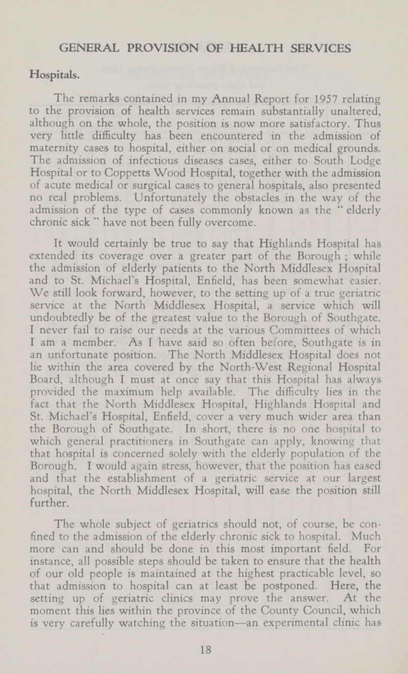 GENERAL PROVISION OF HEALTH SERVICES Hospitals. The remarks contained in my Annual Report for 1957 relating to the provision of health services remain substantially unaltered, although on the whole, the position is now more satisfactory. Thus very little difficulty has been encountered in the admission of maternity cases to hospital, either on social or on medical grounds. The admission of infectious diseases cases, either to South Lodge Hospital or to Coppetts Wood Hospital, together with the admission of acute medical or surgical cases to general hospitals, also presented no real problems. Unfortunately the obstacles in the way of the admission of the type of cases commonly known as the  elderly chronic sick  have not been fully overcome. It would certainly be true to say that Highlands Hospital has extended its coverage over a greater part of the Borough ; while the admission of elderly patients to the North Middlesex Hospital and to St. Michael's Hospital, Enfield, has been somewhat easier. We still look forward, however, to the setting up of a true geriatric service at the North Middlesex Hospital, a service which will undoubtedly be of the greatest value to the Borough of Southgate. I never fail to raise our needs at the various Committees of which I am a member. As I have said so often before, Southgate is in an unfortunate position. The North Middlesex Hospital does not lie within the area covered by the North-West Regional Hospital Board, although I must at once say that this Hospital has always provided the maximum help available. The difficulty lies in the fact that the North Middlesex Hospital, Highlands Hospital and St. Michael's Hospital, Enfield, cover a very much wider area than the Borough of Southgate. In short, there is no one hospital to which general practitioners in Southgate can apply, knowing that that hospital is concerned solely with the elderly population of the Borough. I would again stress, however, that the position has eased and that the establishment of a geriatric service at our largest hospital, the North Middlesex Hospital, will ease the position still further. The whole subject of geriatrics should not, of course, be con fined to the admission of the elderly chronic sick to hospital. Much more can and should be done in this most important field. For instance, all possible steps should be taken to ensure that the health of our old people is maintained at the highest practicable level, so that admission to hospital can at least be postponed. Here, the setting up of geriatric clinics may prove the answer. At the moment this lies within the province of the County Council, which is very carefully watching the situation—an experimental clinic has 18
